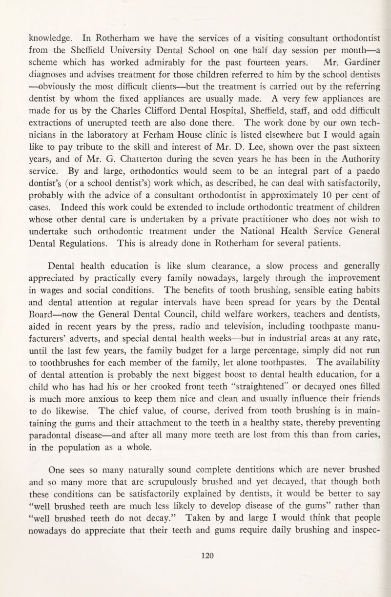 knowledge. In Rotherham we have the services of a visiting consultant orthodontist from the Sheffield University Dental School on one half day session per month—a scheme which has worked admirably for the past fourteen years. Mr. Gardiner diagnoses and advises treatment for those children referred to him by the school dentists —obviously the most difficult clients—but the treatment is carried out by the referring dentist by whom the fixed appliances are usually made. A very few appliances are made for us by the Charles Clifford Dental Hospital, Sheffield, staff, and odd difficult extractions of unerupted teeth are also done there. The work done by our own tech¬ nicians in the laboratory at Ferham House clinic is listed elsewhere but I would again like to pay tribute to the skill and interest of Mr. D. Lee, shown over the past sixteen years, and of Mr. G. Chatterton during the seven years he has been in the Authority service. By and large, orthodontics would seem to be an integral part of a paedo dontist’s (or a school dentist’s) work which, as described, he can deal with satisfactorily, probably with the advice of a consultant orthodontist in approximately 10 per cent of cases. Indeed this work could be extended to include orthodontic treatment of children whose other dental care is undertaken by a private practitioner who does not wish to undertake such orthodontic treatment under the National Health Service General Dental Regulations. This is already done in Rotherham for several patients. Dental health education is like slum clearance, a slow process and generally appreciated by practically every family nowadays, largely through the improvement in wages and social conditions. The benefits of tooth brushing, sensible eating habits and dental attention at regular intervals have been spread for years by the Dental Board—now the General Dental Council, child welfare workers, teachers and dentists, aided in recent years by the press, radio and television, including toothpaste manu¬ facturers’ adverts, and special dental health weeks—but in industrial areas at any rate, until the last few years, the family budget for a large percentage, simply did not run to toothbrushes for each member of the family, let alone toothpastes. The availability of dental attention is probably the next biggest boost to dental health education, for a child who has had his or her crooked front teeth “straightened or decayed ones filled is much more anxious to keep them nice and clean and usually influence their friends to do likewise. The chief value, of course, derived from tooth brushing is in main¬ taining the gums and their attachment to the teeth in a healthy state, thereby preventing paradontal disease—-and after all many more teeth are lost from this than from caries, in the population as a whole. One sees so many naturally sound complete dentitions which are never brushed and so many more that are scrupulously brushed and yet decayed, that though both these conditions can be satisfactorily explained by dentists, it would be better to say “well brushed teeth are much less likely to develop disease of the gums” rather than “well brushed teeth do not decay.” Taken by and large I would think that people nowadays do appreciate that their teeth and gums require daily brushing and inspec-