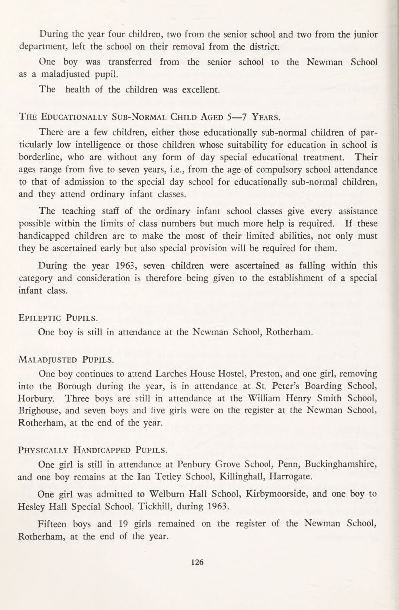 During the year four children, two from the senior school and two from the junior department, left the school on their removal from the district. One boy was transferred from the senior school to the Newman School as a maladjusted pupil. The health of the children was excellent. The Educationally Sub-Normal Child Aged 5—7 Years. There are a few children, either those educationally sub-normal children of par¬ ticularly low intelligence or those children whose suitability for education in school is borderline, who are without any form of day special educational treatment. Their ages range from five to seven years, i.e., from the age of compulsory school attendance to that of admission to the special day school for educationally sub-normal children, and they attend ordinary infant classes. The teaching staff of the ordinary infant school classes give every assistance possible within the limits of class numbers but much more help is required. If these handicapped children are to make the most of their limited abilities, not only must they be ascertained early but also special provision will be required for them. During the year 1963, seven children were ascertained as falling within this category and consideration is therefore being given to the establishment of a special infant class. Epileptic Pupils. One boy is still in attendance at the Newman School, Rotherham. Maladjusted Pupils. One boy continues to attend Larches House Hostel, Preston, and one girl, removing into the Borough during the year, is in attendance at St. Peter’s Boarding School, Horbury. Three boys are still in attendance at the William Henry Smith School, Brighouse, and seven boys and five girls were on the register at the Newman School, Rotherham, at the end of the year. Physically Handicapped Pupils. One girl is still in attendance at Penbury Grove School, Penn, Buckinghamshire, and one boy remains at the Ian Tetley School, Killinghall, Harrogate. One girl was admitted to Welburn Hall School, Kirbymoorside, and one boy to Hesley Flail Special School, Tickhill, during 1963. Fifteen boys and 19 girls remained on the register of the Newman School, Rotherham, at the end of the year.
