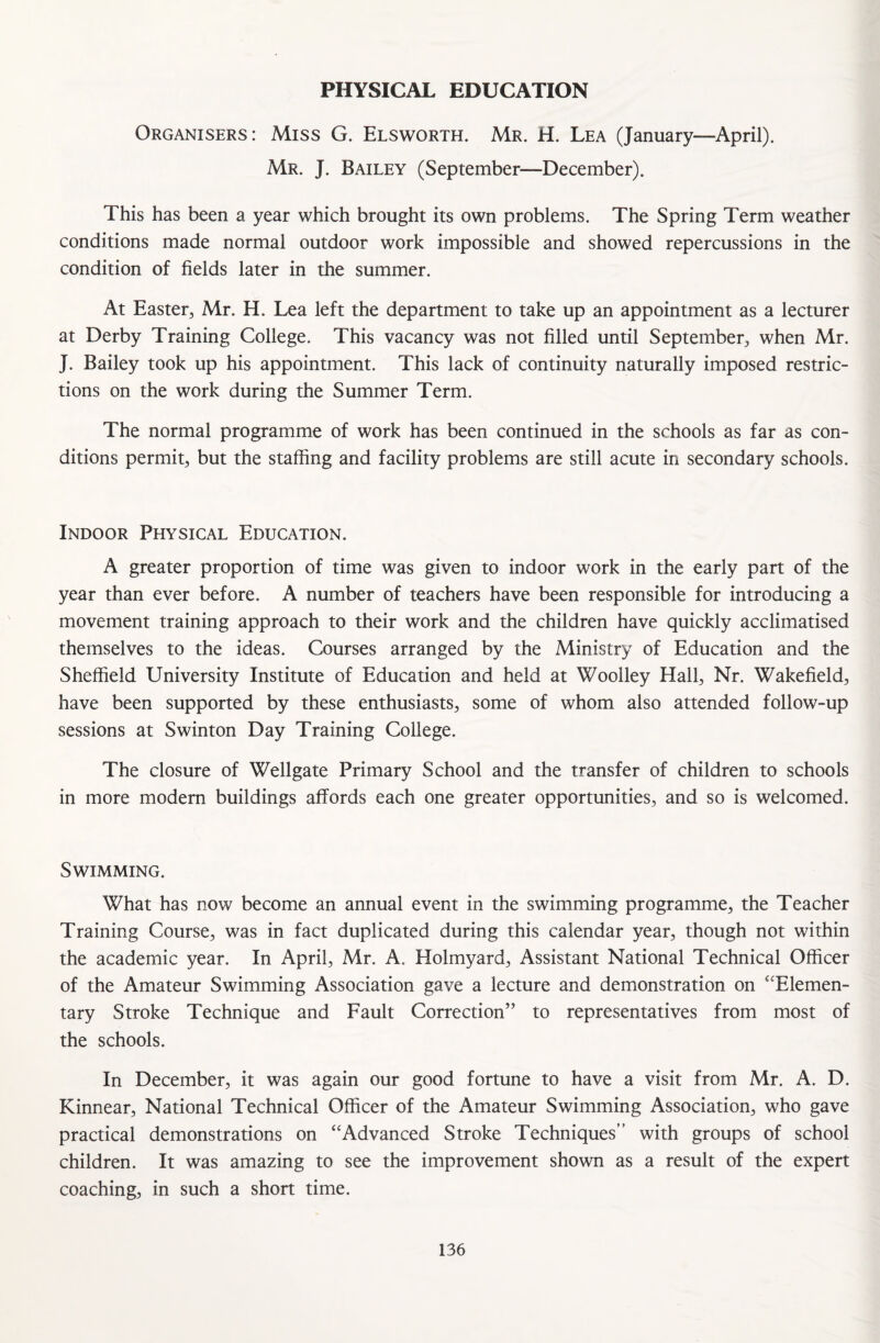 PHYSICAL EDUCATION Organisers: Miss G. Elsworth. Mr. H. Lea (January—April). Mr. J. Bailey (September—December). This has been a year which brought its own problems. The Spring Term weather conditions made normal outdoor work impossible and showed repercussions in the condition of fields later in the summer. At Easter, Mr. H. Lea left the department to take up an appointment as a lecturer at Derby Training College. This vacancy was not filled until September, when Mr. J. Bailey took up his appointment. This lack of continuity naturally imposed restric¬ tions on the work during the Summer Term. The normal programme of work has been continued in the schools as far as con¬ ditions permit, but the staffing and facility problems are still acute in secondary schools. Indoor Physical Education. A greater proportion of time was given to indoor work in the early part of the year than ever before. A number of teachers have been responsible for introducing a movement training approach to their work and the children have quickly acclimatised themselves to the ideas. Courses arranged by the Ministry of Education and the Sheffield University Institute of Education and held at Woolley Hall, Nr. Wakefield, have been supported by these enthusiasts, some of whom also attended follow-up sessions at Swinton Day Training College. The closure of Wellgate Primary School and the transfer of children to schools in more modern buildings affords each one greater opportunities, and so is welcomed. Swimming. What has now become an annual event in the swimming programme, the Teacher Training Course, was in fact duplicated during this calendar year, though not within the academic year. In April, Mr. A. Holmyard, Assistant National Technical Officer of the Amateur Swimming Association gave a lecture and demonstration on “Elemen¬ tary Stroke Technique and Fault Correction” to representatives from most of the schools. In December, it was again our good fortune to have a visit from Mr. A. D. Kinnear, National Technical Officer of the Amateur Swimming Association, who gave practical demonstrations on “Advanced Stroke Techniques” with groups of school children. It was amazing to see the improvement shown as a result of the expert coaching, in such a short time.