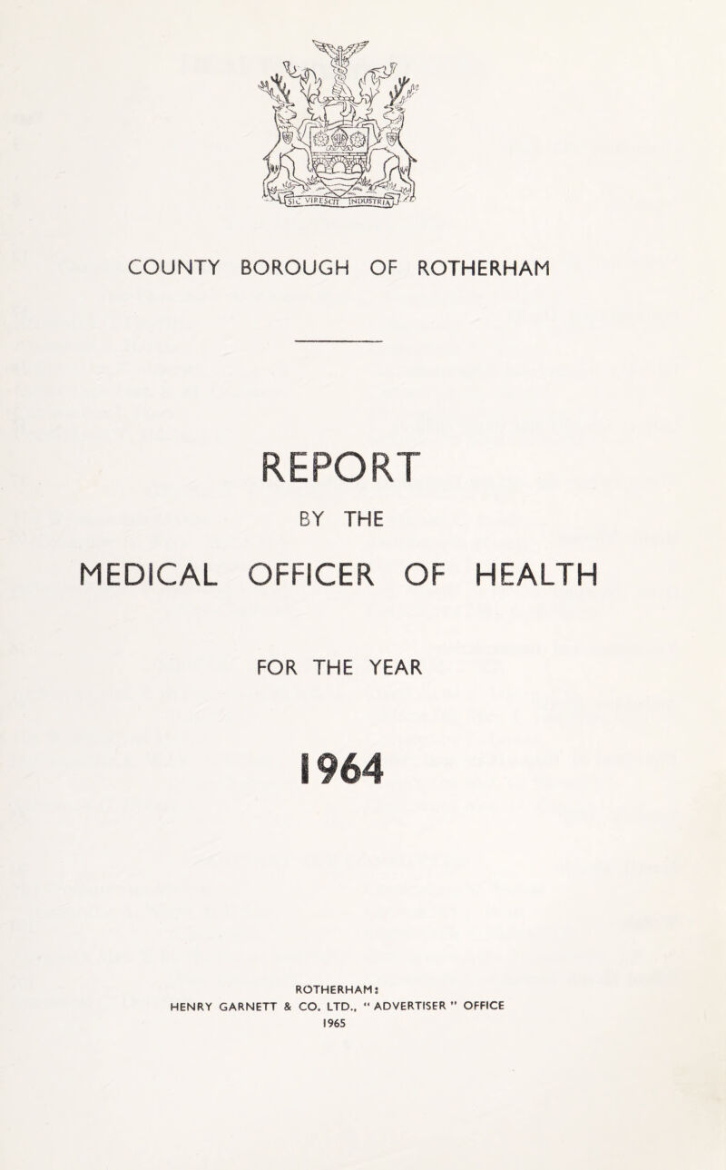 COUNTY BOROUGH OF ROTHERHAM REPORT BY THE MEDICAL OFFICER OF HEALTH FOR THE YEAR 1964 ROTHERHAM: HENRY GARNETT & CO. LTD.,  ADVERTISER ” OFFICE 1965