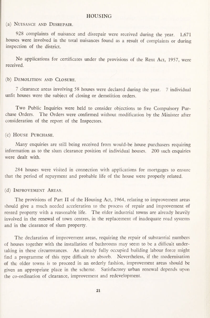 HOUSING (a) Nuisance and Disrepair. 928 complaints of nuisance and disrepair were received during the year. 1,671 houses were involved in the total nuisances found as a result of complaints or during inspection of the district. No applications for certificates under the provisions of the Rent Act, 1957, were received. (b) Demolition and Closure. 7 clearance areas involving 58 houses were declared during the year. 7 individual unfit houses were the subject of closing or demolition orders. Two Public Inquiries were held to consider objections to five Compulsory Pur- chase Orders. The Orders were confirmed without modification by the Minister after consideration of the report of the Inspectors. (c) House Purchase. Many enquiries are still being received from would-be house purchasers requiring information as to the slum clearance position of individual houses. 200 such enquiries were dealt with. 284 houses were visited in connection with applications for mortgages to ensure that the period of repayment and probable life of the house were properly related. (d) Improvement Areas. The provisions of Part II of the Housing Act, 1964, relating to improvement areas should give a much needed acceleration to the process of repair and improvement of rented property with a reasonable life. The older industrial towns are already heavily involved in the renewal of town centres, in the replacement of inadequate road systems and in the clearance of slum property. The declaration of improvement areas, requiring the repair of substantial numbers of houses together with the installation of bathrooms may seem to be a difficult under¬ taking in these circumstances. An already fully occupied building labour force might find a programme of this type difficult to absorb. Nevertheless, if the modernisation of the older towns is to proceed in an orderly fashion, improvement areas should be given an appropriate place in the scheme. Satisfactory urban renewal depends upon the co-ordination of clearance, improvement and redevelopment.