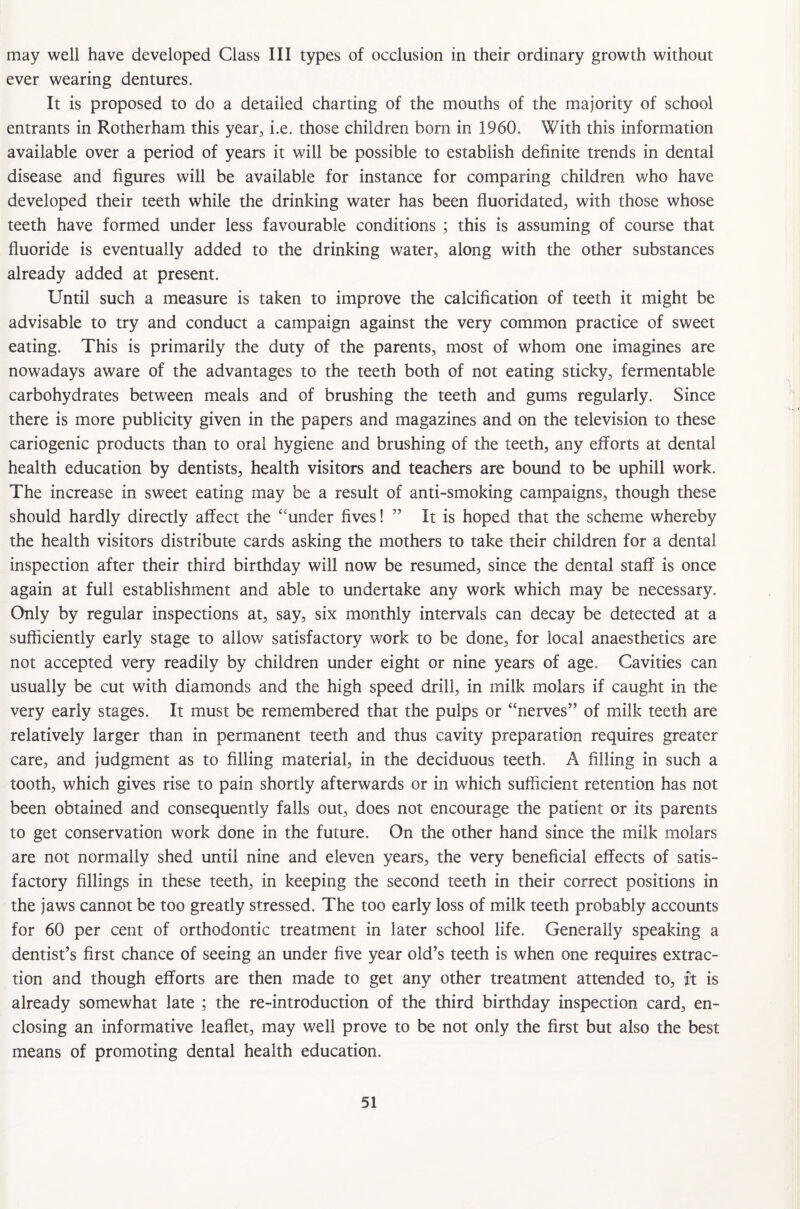 may well have developed Class III types of occlusion in their ordinary growth without ever wearing dentures. It is proposed to do a detailed charting of the mouths of the majority of school entrants in Rotherham this year, i.e. those children bom in 1960. With this information available over a period of years it will be possible to establish definite trends in dental disease and figures will be available for instance for comparing children who have developed their teeth while the drinking water has been fluoridated, with those whose teeth have formed under less favourable conditions ; this is assuming of course that fluoride is eventually added to the drinking water, along with the other substances already added at present. Until such a measure is taken to improve the calcification of teeth it might be advisable to try and conduct a campaign against the very common practice of sweet eating. This is primarily the duty of the parents, most of whom one imagines are nowadays aware of the advantages to the teeth both of not eating sticky, fermentable carbohydrates between meals and of brushing the teeth and gums regularly. Since there is more publicity given in the papers and magazines and on the television to these cariogenic products than to oral hygiene and brushing of the teeth, any efforts at dental health education by dentists, health visitors and teachers are bound to be uphill work. The increase in sweet eating may be a result of anti-smoking campaigns, though these should hardly directly affect the ‘‘under fives! ” It is hoped that the scheme whereby the health visitors distribute cards asking the mothers to take their children for a dental inspection after their third birthday will now be resumed, since the dental staff is once again at full establishment and able to undertake any work which may be necessary. Only by regular inspections at, say, six monthly intervals can decay be detected at a sufficiently early stage to allow satisfactory work to be done, for local anaesthetics are not accepted very readily by children under eight or nine years of age. Cavities can usually be cut with diamonds and the high speed drill, in milk molars if caught in the very early stages. It must be remembered that the pulps or “nerves” of milk teeth are relatively larger than in permanent teeth and thus cavity preparation requires greater care, and judgment as to filling material, in the deciduous teeth. A filling in such a tooth, which gives rise to pain shortly afterwards or in which sufficient retention has not been obtained and consequently falls out, does not encourage the patient or its parents to get conservation work done in the future. On the other hand since the milk molars are not normally shed until nine and eleven years, the very beneficial effects of satis¬ factory fillings in these teeth, in keeping the second teeth in their correct positions in the jaws cannot be too greatly stressed. The too early loss of milk teeth probably accounts for 60 per cent of orthodontic treatment in later school life. Generally speaking a dentist’s first chance of seeing an under five year old’s teeth is when one requires extrac¬ tion and though efforts are then made to get any other treatment attended to, ft is already somewhat late ; the re-introduction of the third birthday inspection card, en¬ closing an informative leaflet, may well prove to be not only the first but also the best means of promoting dental health education.
