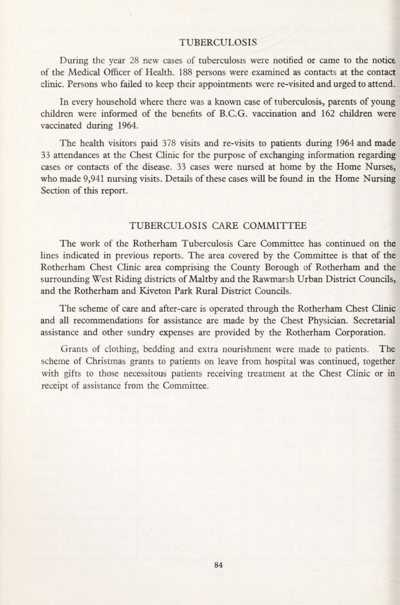 TUBERCULOSIS During the year 28 new cases of tuberculosis were notified or came to the notice of the Medical Officer of Health. 188 persons were examined as contacts at the contact clinic. Persons who failed to keep their appointments were re-visited and urged to attend. In every household where there was a known case of tuberculosis, parents of young children were informed of the benefits of B.C.G. vaccination and 162 children were vaccinated during 1964. The health visitors paid 378 visits and re-visits to patients during 1964 and made 33 attendances at the Chest Clinic for the purpose of exchanging information regarding cases or contacts of the disease. 33 cases were nursed at home by the Home Nurses, who made 9,941 nursing visits. Details of these cases will be found in the Home Nursing Section of this report. TUBERCULOSIS CARE COMMITTEE The work of the Rotherham Tuberculosis Care Committee has continued on the lines indicated in previous reports. The area covered by the Committee is that of the Rotherham Chest Clinic area comprising the County Borough of Rotherham and the surrounding West Riding districts of Maltby and the Rawmarsh Urban District Councils, and the Rotherham and Kiveton Park Rural District Councils. The scheme of care and after-care is operated through the Rotherham Chest Clinic and all recommendations for assistance are made by the Chest Physician. Secretarial assistance and other sundry expenses are provided by the Rotherham Corporation. Grants of clothing, bedding and extra nourishment were made to patients. The scheme of Christmas grants to patients on leave from hospital was continued, together with gifts to those necessitous patients receiving treatment at the Chest Clinic or in receipt of assistance from the Committee.