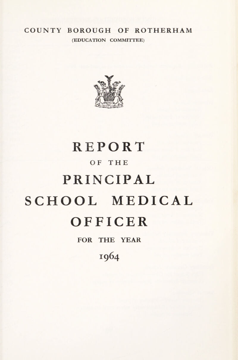 COUNTY BOROUGH OF ROTHERHAM (EDUCATION COMMITTEE) REPORT OF THE PRINCIPAL SCHOOL MEDICAL OFFICER FOR THE YEAR 1964