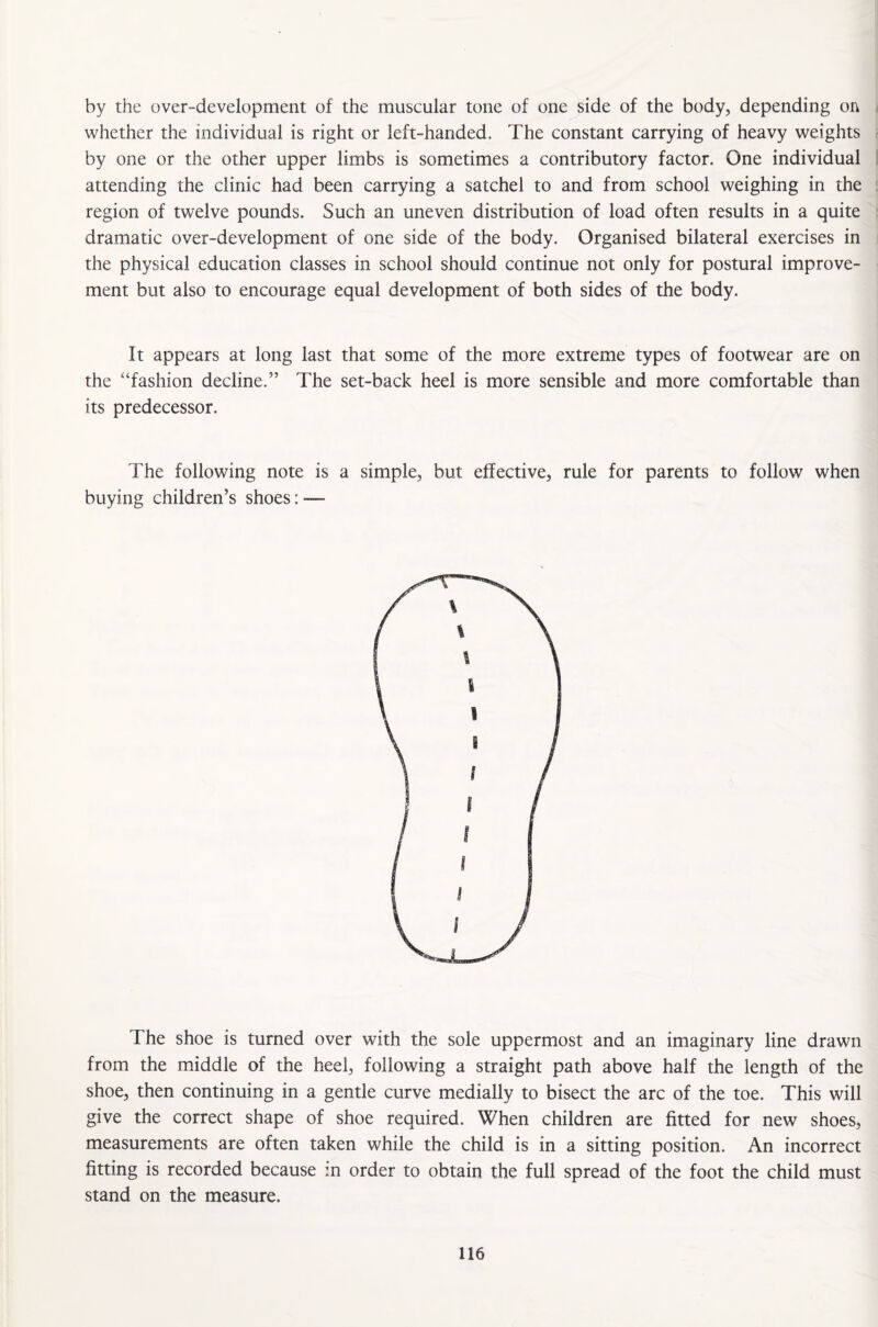 by the over-development of the muscular tone of one side of the body, depending on whether the individual is right or left-handed. The constant carrying of heavy weights by one or the other upper limbs is sometimes a contributory factor. One individual attending the clinic had been carrying a satchel to and from school weighing in the region of twelve pounds. Such an uneven distribution of load often results in a quite dramatic over-development of one side of the body. Organised bilateral exercises in the physical education classes in school should continue not only for postural improve¬ ment but also to encourage equal development of both sides of the body. It appears at long last that some of the more extreme types of footwear are on the “fashion decline.” The set-back heel is more sensible and more comfortable than its predecessor. The following note is a simple, but effective, rule for parents to follow when buying children’s shoes: — The shoe is turned over with the sole uppermost and an imaginary line drawn from the middle of the heel, following a straight path above half the length of the shoe, then continuing in a gentle curve medially to bisect the arc of the toe. This will give the correct shape of shoe required. When children are fitted for new shoes, measurements are often taken while the child is in a sitting position. An incorrect fitting is recorded because m order to obtain the full spread of the foot the child must stand on the measure.