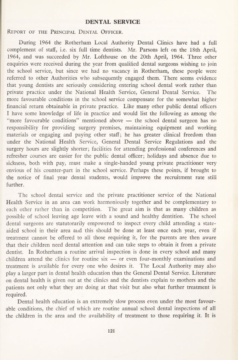 DENTAL SERVICE Report of the Principal Dental Officer. During 1964 the Rotherham Local Authority Dental Clinics have had a full complement of staff, i.e. six full time dentists. Mr. Parsons left on the 18th April, 1964, and was succeeded by Mr. Lofthouse on the 20th April, 1964. Three other enquiries were received during the year from qualified dental surgeons wishing to join the school service, but since we had no vacancy in Rotherham, these people were referred to other Authorities who subsequently engaged them. There seems evidence that young dentists are seriously considering entering school dental work rather than private practice under the National Health Service, General Dental Service. The more favourable conditions in the school service compensate for the somewhat higher financial return obtainable in private practice. Like many other public dental officers I have some knowledge of life in practice and would list the following as among the “more favourable conditions” mentioned above —■ the school dental surgeon has no responsibility for providing surgery premises, maintaining equipment and working materials or engaging and paying other staff; he has greater clinical freedom than under the National Health Service, General Dental Service Regulations and the surgery hours are slightly shorter; facilities for attending professional conferences and refresher courses are easier for the public dental officer; holidays and absence due to sickness, both with pay, must make a single-handed young private practitioner very envious of his counter-part in the school service. Perhaps these points, if brought to the notice of final year dental students, would improve the recruitment rate still further. The school dental service and the private practitioner service of the National Health Service in an area can work harmoniously together and be complementary to each other rather than in competition. The great aim is that as many children as possible of school leaving age leave with a sound and healthy dentition. The school dental surgeons are statutorarily empowered to inspect every child attending a state- aided school in their area and this should be done at least once each year, even if treatment cannot be offered to all those requiring it, for the parents are then aware that their children need dental attention and can take steps to obtain it from a private dentist. In Rotherham a routine arrival inspection is done in every school and many children attend the clinics for routine six — or even four-monthly examinations and treatment is available for every one who desires it. The Local Authority may also play a larger part in dental health education than the General Dental Service. Literature on dental health is given out at the clinics and the dentists explain to mothers and the patients not only what they are doing at that visit but also what further treatment is required. Dental health education is an extremely slow process even under the most favour¬ able conditions, the chief of which are routine annual school dental inspections of all the children in the area and the availability of treatment to those requiring it. It is