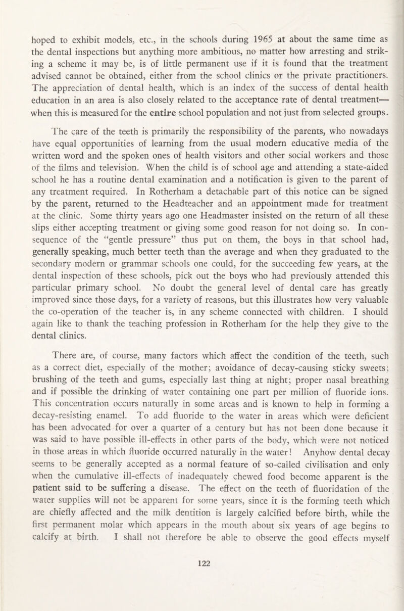 hoped to exhibit models, etc., in the schools during 1965 at about the same time as the dental inspections but anything more ambitious, no matter how arresting and strik¬ ing a scheme it may be, is of little permanent use if it is found that the treatment advised cannot be obtained, either from the school clinics or the private practitioners. The appreciation of dental health, which is an index of the success of dental health education in an area is also closely related to the acceptance rate of dental treatment— when this is measured for the entire school population and not just from selected groups. The care of the teeth is primarily the responsibility of the parents, who nowadays have equal opportunities of learning from the usual modern educative media of the written word and the spoken ones of health visitors and other social workers and those of the films and television. When the child is of school age and attending a state-aided school he has a routine dental examination and a notification is given to the parent of any treatment required. In Rotherham a detachable part of this notice can be signed by the parent, returned to the Headteacher and an appointment made for treatment at the clinic. Some thirty years ago one Headmaster insisted on the return of all these slips either accepting treatment or giving some good reason for not doing so. In con¬ sequence of the “gentle pressure” thus put on them, the boys in that school had, generally speaking, much better teeth than the average and when they graduated to the secondary modern or grammar schools one could, for the succeeding few years, at the dental inspection of these schools, pick out the boys who had previously attended this particular primary school. No doubt the general level of dental care has greatly improved since those days, for a variety of reasons, but this illustrates how very valuable the co-operation of the teacher is, in any scheme connected with children. I should again like to thank the teaching profession in Rotherham for the help they give to the dental clinics. There are, of course, many factors which affect the condition of the teeth, such as a correct diet, especially of the mother; avoidance of decay-causing sticky sweets; brushing of the teeth and gums, especially last thing at night; proper nasal breathing and if possible the drinking of water containing one part per million of fluoride ions. This concentration occurs naturally in some areas and is known to help in forming a decay-resisting enamel. To add fluoride to the water in areas which were deficient has been advocated for over a quarter of a century but has not been done because it was said to have possible ill-effects in other parts of the body, which were not noticed in those areas in which fluoride occurred naturally in the water! Anyhow dental decay seems to be generally accepted as a normal feature of so-called civilisation and only when the cumulative ill-effects of inadequately chewed food become apparent is the patient said to be suffering a disease. The effect on the teeth of fluoridation of the water supplies will not be apparent for some years, since it is the forming teeth which are chiefly affected and the milk dentition is largely calcified before birth, while the first permanent molar which appears in the mouth about six years of age begins to calcify at birth. I shall not therefore be able to observe the good effects myself