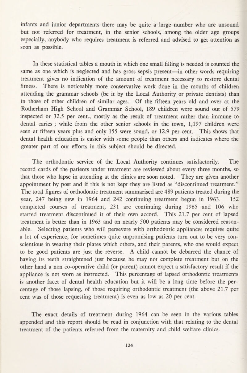 infants and junior departments there may be quite a large number who are unsound but not referred for treatment, in the senior schools, among the older age groups especially, anybody who requires treatment is referred and advised to get attention as soon as possible. In these statistical tables a mouth in which one small filling is needed is counted the same as one which is neglected and has gross sepsis present—in other words requiring treatment gives no indication of the amount of treatment necessary to restore dental fitness. There is noticeably more conservative work done in the mouths of children attending the grammar schools (be it by the Local Authority or private dentists) than in those of other children of similar ages. Of the fifteen years old and over at the Rotherham High School and Grammar School, 189 children were sound out of 579 inspected or 32.5 per cent., mostly as the result of treatment rather than immune to dental caries ; while from the other senior schools in the town, 1,197 children were seen at fifteen years plus and only 155 were sound, or 12.9 per cent. This shows that dental health education is easier with some people than others and indicates where the greater part of our efforts in this subject should be directed. The orthodontic service of the Local Authority continues satisfactorily. The record cards of the patients under treatment are reviewed about every three months, so that those who lapse in attending at the clinics are soon noted. They are given another appointment by post and if this is not kept they are listed as “discontinued treatment.” The total figures of orthodontic treatment summarised are 489 patients treated during the year, 247 being new in 1964 and 242 continuing treatment begun in 1963. 152 completed courses of treatment, 231 are continuing during 1965 and 106 who started treatment discontinued it of their own accord. This 21.7 per cent of lapsed treatment is better than in 1963 and on nearly 500 patients may be considered reason¬ able. Selecting patients who will persevere with orthodontic appliances requires quite a lot of experience, for sometimes quite unpromising patients turn out to be very con¬ scientious in wearing their plates which others, and their parents, who one would expect to be good patients are just the reverse. A child cannot be debarred the chance of having its teeth straightened just because he may not complete treatment but on the other hand a non co-operative child (or parent) cannot expect a satisfactory result if the appliance is not worn as instructed. This percentage of lapsed orthodontic treatments is another facet of dental health education but it will be a long time before the per¬ centage of those lapsing, of those requiring orthodontic treatment (the above 21.7 per cent was of those requesting treatment) is even as low as 20 per cent. The exact details of treatment during 1964 can be seen in the various tables appended and this report should be read in conjunction with that relating to the dental treatment of the patients referred from the maternity and child welfare clinics.