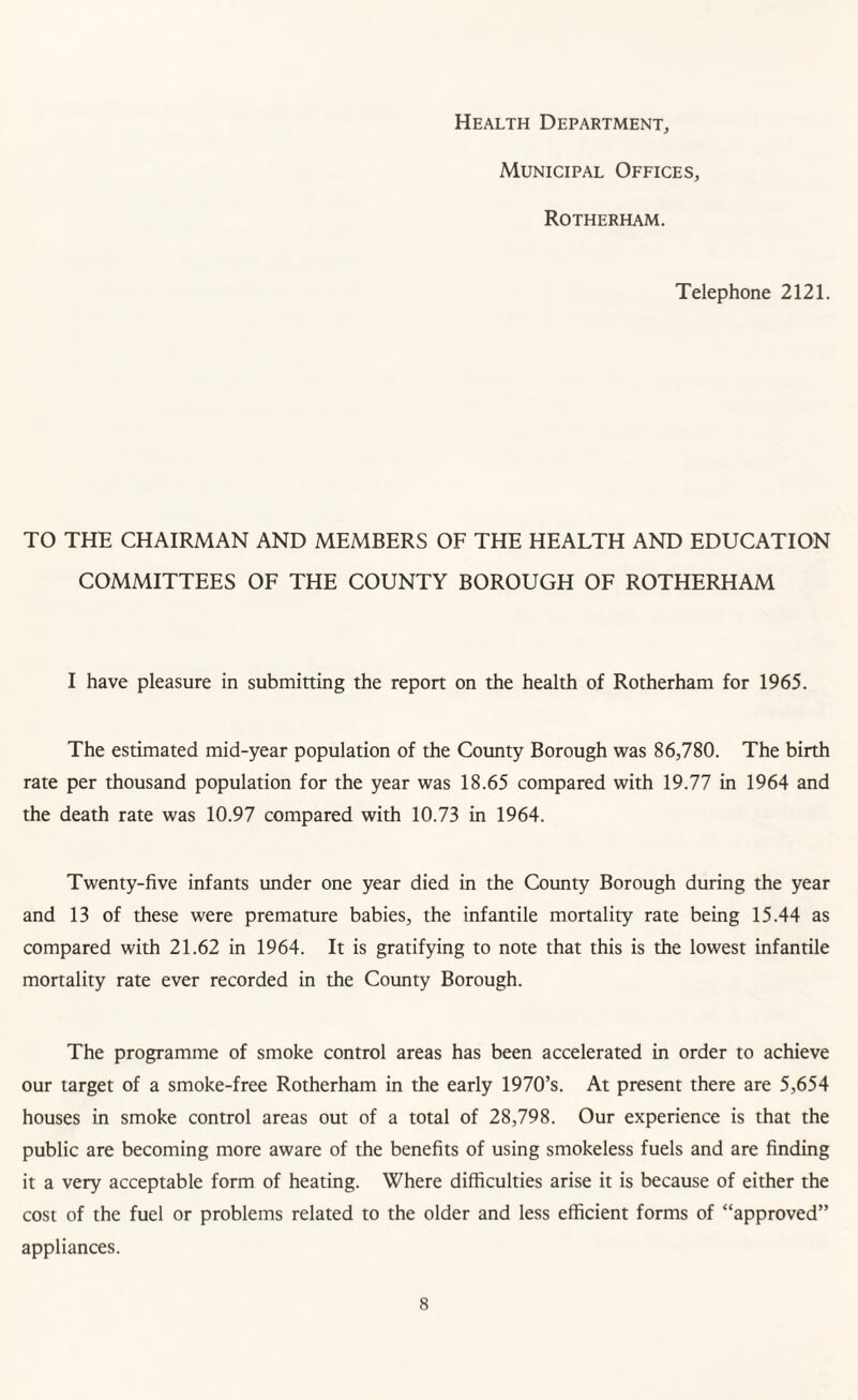 Health Department, Municipal Offices, Rotherham. Telephone 2121. TO THE CHAIRMAN AND MEMBERS OF THE HEALTH AND EDUCATION COMMITTEES OF THE COUNTY BOROUGH OF ROTHERHAM I have pleasure in submitting the report on the health of Rotherham for 1965. The estimated mid-year population of the County Borough was 86,780. The birth rate per thousand population for the year was 18.65 compared with 19.77 in 1964 and the death rate was 10.97 compared with 10.73 in 1964. Twenty-five infants under one year died in the County Borough during the year and 13 of these were premature babies, the infantile mortality rate being 15.44 as compared with 21.62 in 1964. It is gratifying to note that this is the lowest infantile mortality rate ever recorded in the County Borough. The programme of smoke control areas has been accelerated in order to achieve our target of a smoke-free Rotherham in the early 1970’s. At present there are 5,654 houses in smoke control areas out of a total of 28,798. Our experience is that the public are becoming more aware of the benefits of using smokeless fuels and are finding it a very acceptable form of heating. Where difficulties arise it is because of either the cost of the fuel or problems related to the older and less efficient forms of “approved” appliances.