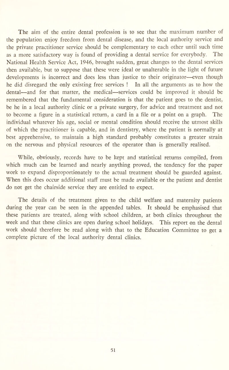 The aim of the entire dental profession is to see that the maximum number of the population enjoy freedom from dental disease, and the local authority service and the private practitioner service should be complementary to each other until such time as a more satisfactory way is found of providing a dental service for everybody. The National Health Service Act, 1946, brought sudden, great changes to the dental services then available, but to suppose that these were ideal or unalterable in the light of future developments is incorrect and does less than justice to their originator—even though he did disregard the only existing free services ! In all the arguments as to how the dental—and for that matter, the medical—services could be improved it should be remembered that the fundamental consideration is that the patient goes to the dentist, be he in a local authority clinic or a private surgery, for advice and treatment and not to become a figure in a statistical return, a card in a file or a point on a graph. The individual whatever his age, social or mental condition should receive the utmost skills of which the practitioner is capable, and in dentistry, where the patient is normally at best apprehensive, to maintain a high standard probably constitutes a greater strain on the nervous and physical resources of the operator than is generally realised. While, obviously, records have to be kept and statistical returns compiled, from which much can be learned and nearly anything proved, the tendency for the paper work to expand disproportionately to the actual treatment should be guarded against. When this does occur additional staff must be made available or the patient and dentist do not get the chairside service they are entitled to expect. The details of the treatment given to the child welfare and maternity patients during the year can be seen in the appended tables. It should be emphasised that these patients are treated, along with school children, at both clinics throughout the week and that these clinics are open during school holidays. This report on the dental work should therefore be read along with that to the Education Committee to get a complete picture of the local authority dental clinics.