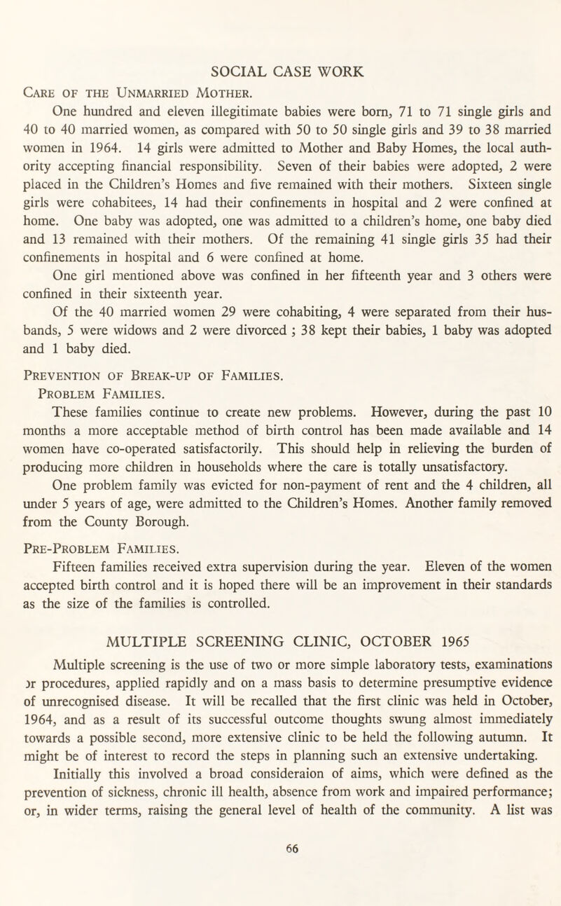 SOCIAL CASE WORK Care of the Unmarried Mother. One hundred and eleven illegitimate babies were born, 71 to 71 single girls and 40 to 40 married women, as compared with 50 to 50 single girls and 39 to 38 married women in 1964. 14 girls were admitted to Mother and Baby Homes, the local auth¬ ority accepting financial responsibility. Seven of their babies were adopted, 2 were placed in the Children’s Homes and five remained with their mothers. Sixteen single girls were cohabitees, 14 had their confinements in hospital and 2 were confined at home. One baby was adopted, one was admitted to a children’s home, one baby died and 13 remained with their mothers. Of the remaining 41 single girls 35 had their confinements in hospital and 6 were confined at home. One girl mentioned above was confined in her fifteenth year and 3 others were confined in their sixteenth year. Of the 40 married women 29 were cohabiting, 4 were separated from their hus¬ bands, 5 were widows and 2 were divorced ; 38 kept their babies, 1 baby was adopted and 1 baby died. Prevention of Break-up of Families. Problem Families. These families continue to create new problems. However, during the past 10 months a more acceptable method of birth control has been made available and 14 women have co-operated satisfactorily. This should help in relieving the burden of producing more children in households where the care is totally unsatisfactory. One problem family was evicted for non-payment of rent and the 4 children, all under 5 years of age, were admitted to the Children’s Homes. Another family removed from the County Borough. Pre-Problem Families. Fifteen families received extra supervision during the year. Eleven of the women accepted birth control and it is hoped there will be an improvement in their standards as the size of the families is controlled. MULTIPLE SCREENING CLINIC, OCTOBER 1965 Multiple screening is the use of two or more simple laboratory tests, examinations ir procedures, applied rapidly and on a mass basis to determine presumptive evidence of unrecognised disease. It will be recalled that the first clinic was held in October, 1964, and as a result of its successful outcome thoughts swung almost immediately towards a possible second, more extensive clinic to be held the following autumn. It might be of interest to record the steps in planning such an extensive undertaking. Initially this involved a broad consideraion of aims, which were defined as the prevention of sickness, chronic ill health, absence from work and impaired performance; or, in wider terms, raising the general level of health of the community. A list was