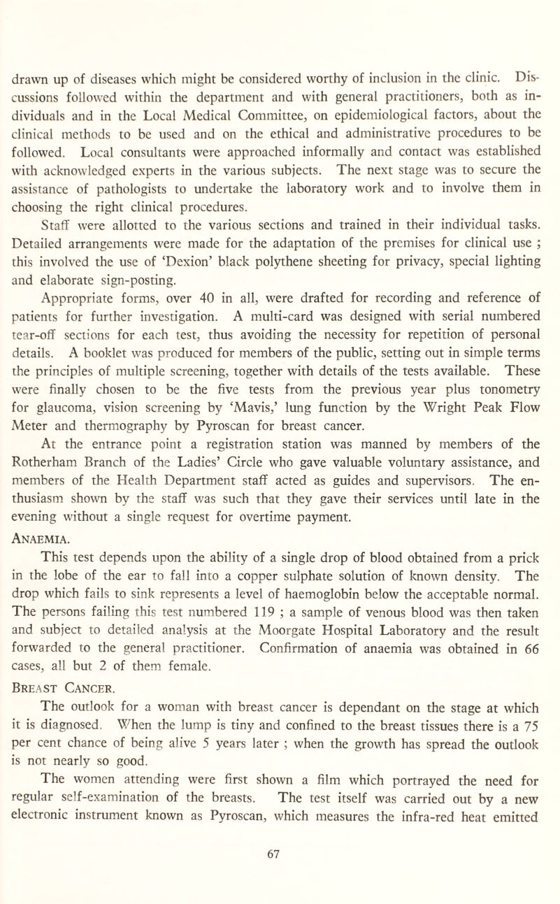 drawn up of diseases which might be considered worthy of inclusion in the clinic. Dis¬ cussions followed within the department and with general practitioners, both as in¬ dividuals and in the Local Medical Committee, on epidemiological factors, about the clinical methods to be used and on the ethical and administrative procedures to be followed. Local consultants were approached informally and contact was established with acknowledged experts in the various subjects. The next stage was to secure the assistance of pathologists to undertake the laboratory work and to involve them in choosing the right clinical procedures. Staff were allotted to the various sections and trained in their individual tasks. Detailed arrangements were made for the adaptation of the premises for clinical use ; this involved the use of ‘Dexion’ black polythene sheeting for privacy, special lighting and elaborate sign-posting. Appropriate forms, over 40 in all, were drafted for recording and reference of patients for further investigation. A multi-card was designed with serial numbered tear-off sections for each test, thus avoiding the necessity for repetition of personal details. A booklet was produced for members of the public, setting out in simple terms the principles of multiple screening, together with details of the tests available. These were finally chosen to be the five tests from the previous year plus tonometry for glaucoma, vision screening by ‘Mavis,’ lung function by the Wright Peak Flow Meter and thermography by Pyroscan for breast cancer. At the entrance point a registration station was manned by members of the Rotherham Branch of the Ladies’ Circle who gave valuable voluntary assistance, and members of the Health Department staff acted as guides and supervisors. The en¬ thusiasm shown by the staff v/as such that they gave their services until late in the evening without a single request for overtime payment. Anaemia. This test depends upon the ability of a single drop of blood obtained from a prick in the lobe of the ear to fall into a copper sulphate solution of known density. The drop which fails to sink represents a level of haemoglobin below the acceptable normal. The persons failing this test numbered 119 ; a sample of venous blood was then taken and subject to detailed analysis at the Moorgate Hospital Laboratory and the result forwarded to the general practitioner. Confirmation of anaemia was obtained in 66 cases, all but 2 of them female. Breast Cancer. The outlook for a woman with breast cancer is dependant on the stage at which it is diagnosed. When the lump is tiny and confined to the breast tissues there is a 75 per cent chance of being alive 5 years later ; when the growth has spread the outlook is not nearly so good. The women attending were first shown a film which portrayed the need for regular self-examination of the breasts. The test itself was carried out by a new electronic instrument known as Pyroscan, which measures the infra-red heat emitted