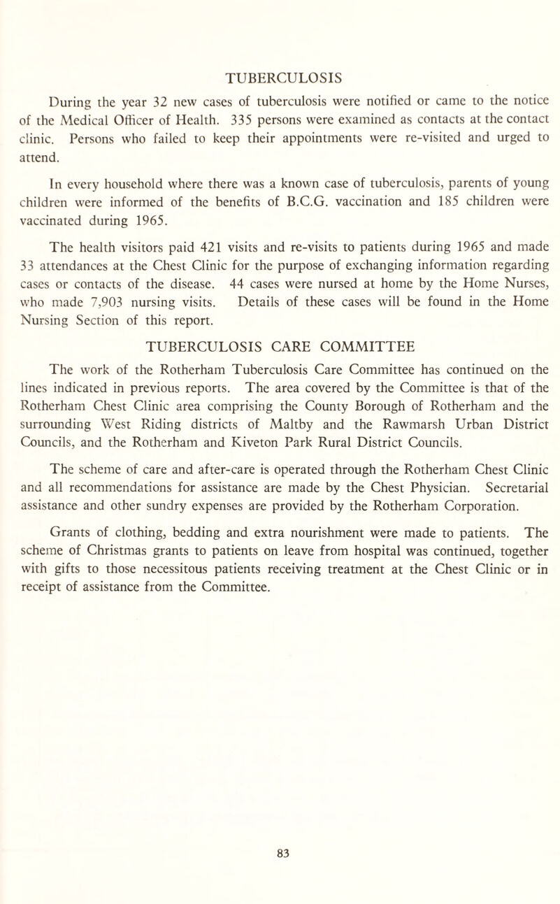 TUBERCULOSIS During the year 32 new cases of tuberculosis were notified or came to the notice of the Medical Officer of Health. 335 persons were examined as contacts at the contact clinic. Persons who failed to keep their appointments were re-visited and urged to attend. In every household where there was a known case of tuberculosis, parents of young children were informed of the benefits of B.C.G. vaccination and 185 children were vaccinated during 1965. The health visitors paid 421 visits and re-visits to patients during 1965 and made 33 attendances at the Chest Clinic for the purpose of exchanging information regarding cases or contacts of the disease. 44 cases were nursed at home by the Home Nurses, who made 7,903 nursing visits. Details of these cases will be found in the Home Nursing Section of this report. TUBERCULOSIS CARE COMMITTEE The work of the Rotherham Tuberculosis Care Committee has continued on the lines indicated in previous reports. The area covered by the Committee is that of the Rotherham Chest Clinic area comprising the County Borough of Rotherham and the surrounding West Riding districts of Maltby and the Rawmarsh Urban District Councils, and the Rotherham and Kiveton Park Rural District Councils. The scheme of care and after-care is operated through the Rotherham Chest Clinic and all recommendations for assistance are made by the Chest Physician. Secretarial assistance and other sundry expenses are provided by the Rotherham Corporation. Grants of clothing, bedding and extra nourishment were made to patients. The scheme of Christmas grants to patients on leave from hospital was continued, together with gifts to those necessitous patients receiving treatment at the Chest Clinic or in receipt of assistance from the Committee.