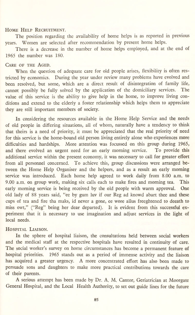 Home Help Recruitment. The position regarding the availability of home helps is as reported in previous years. Women are selected after recommendation by present home helps. There is a decrease in the number of home helps employed, and at the end of 1965 the number was 180. Care of the Aged. When the question of adequate care for old people arises, flexibility is often res¬ tricted by economics. During the year under review many problems have evolved and been resolved, but some, which are a direct result of disintegration of family life, cannot possibly be fully solved by the application of the domiciliary services. The value of this service is the ability to give help in the home, to improve living con¬ ditions and extend to the elderly a foster relationship which helps them to appreciate they are still important members of society. In considering the resources available in the Home Help Service and the needs of old people in differing situations, all of whom, naturally have a tendency to think that theirs is a need of priority, it must be appreciated that the real priority of need for this service is the home-bound old person living entirely alone who experiences more difficulties and hardships. More attention was focussed on this group during 1965, and there evolved an urgent need for an early morning service. To provide this additional service within the present economy, it was necessary to call for greater effort from all personnel concerned. To achieve this, group discussions were arranged be¬ tween the Home Help Organiser and the helpers, and as a result an early morning service was introduced. Each home help agreed to work daily from 8.00 a.m. to 9.00 a.m. on group work, making six calls each to make fires and morning tea. This early morning service is being received by the old people with warm approval. One old lady of 88 years said, “ee by gum luv if our Reg ad knowd abart thee and these cups of tea and fire tha maks, id never a gone, ee wore alius freeghtened to deeath to miss owt,” (“Reg” being her dear departed). It is evident from this successful ex¬ periment that it is necessary to use imagination and adjust services in the light of local needs. Hospital Liaison. In the sphere of hospital liaison, the consultations held between social workers and the medical staff at the respective hospitals have resulted in continuity of care. The social worker’s survey on home circumstances has become a permanent feature of hospital priorities. 1965 stands out as a period of immense activity and the liaison has acquired a greater urgency. A more concentrated effort has also been made to persuade sons and daughters to make more practical contributions towards the care of their parents. A serious attempt has been made by Dr. A. M. Cantor, Geriatrician at Moorgate General Hospital, and the Local Health Authority, to set out guide lines for the future