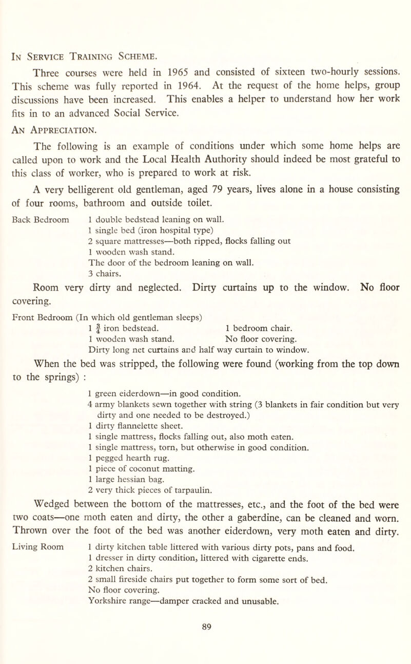 In Service Training Scheme. Three courses were held in 1965 and consisted of sixteen two-hourly sessions. This scheme was fully reported in 1964. At the request of the home helps, group discussions have been increased. This enables a helper to understand how her work fits in to an advanced Social Service. An Appreciation. The following is an example of conditions under which some home helps are called upon to work and the Local Health Authority should indeed be most grateful to this class of worker, who is prepared to work at risk. A very belligerent old gentleman, aged 79 years, lives alone in a house consisting of four rooms, bathroom and outside toilet. Back Bedroom 1 double bedstead leaning on wall. 1 single bed (iron hospital type) 2 square mattresses—both ripped, flocks falling out 1 wooden wash stand. The door of the bedroom leaning on wall. 3 chairs. Room very dirty and neglected. Dirty curtains up to the window. No floor covering. Front Bedroom (In which old gentleman sleeps) 1 f iron bedstead. 1 bedroom chair. 1 wooden wash stand. No floor covering. Dirty long net curtains and half way curtain to window. When the bed was stripped, the following were found (working from the top down to the springs) : 1 green eiderdown—in good condition. 4 army blankets sewn together with string (3 blankets in fair condition but very dirty and one needed to be destroyed.) 1 dirty flannelette sheet. 1 single mattress, flocks falling out, also moth eaten. 1 single mattress, torn, but otherwise in good condition. 1 pegged hearth rug. 1 piece of coconut matting. 1 large hessian bag. 2 very thick pieces of tarpaulin. Wedged between the bottom of the mattresses, etc., and the foot of the bed were two coats—one moth eaten and dirty, the other a gaberdine, can be cleaned and worn. Thrown over the foot of the bed was another eiderdown, very moth eaten and dirty. Living Room 1 dirty kitchen table littered with various dirty pots, pans and food. 1 dresser in dirty condition, littered with cigarette ends. 2 kitchen chairs. 2 small fireside chairs put together to form some sort of bed. No floor covering. Yorkshire range—damper cracked and unusable.