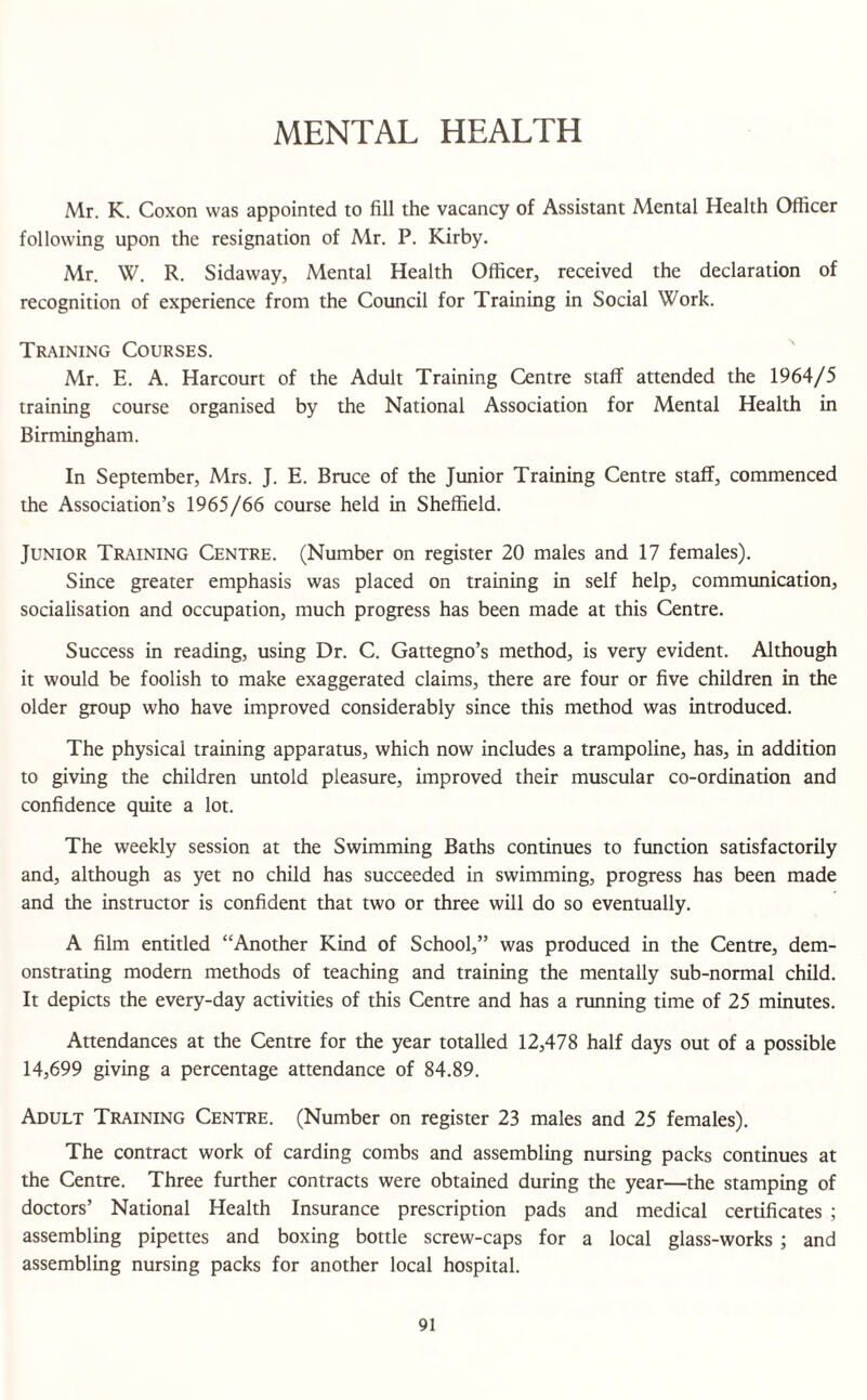 MENTAL HEALTH Mr. K. Coxon was appointed to fill the vacancy of Assistant Mental Health Officer following upon the resignation of Mr. P. Kirby. Mr. VV. R. Sidaway, Mental Health Officer, received the declaration of recognition of experience from the Council for Training in Social Work. Training Courses. Mr. E. A. Harcourt of the Adult Training Centre staff attended the 1964/5 training course organised by the National Association for Mental Health in Birmingham. In September, Mrs. J. E. Bruce of the Junior Training Centre staff, commenced the Association’s 1965/66 course held in Sheffield. Junior Training Centre. (Number on register 20 males and 17 females). Since greater emphasis was placed on training in self help, communication, socialisation and occupation, much progress has been made at this Centre. Success in reading, using Dr. C. Gattegno’s method, is very evident. Although it would be foolish to make exaggerated claims, there are four or five children in the older group who have improved considerably since this method was introduced. The physical training apparatus, which now includes a trampoline, has, in addition to giving the children untold pleasure, improved their muscular co-ordination and confidence quite a lot. The weekly session at the Swimming Baths continues to function satisfactorily and, although as yet no child has succeeded in swimming, progress has been made and the instructor is confident that two or three will do so eventually. A film entitled “Another Kind of School,” was produced in the Centre, dem¬ onstrating modern methods of teaching and training the mentally sub-normal child. It depicts the every-day activities of this Centre and has a running time of 25 minutes. Attendances at the Centre for the year totalled 12,478 half days out of a possible 14,699 giving a percentage attendance of 84.89. Adult Training Centre. (Number on register 23 males and 25 females). The contract work of carding combs and assembling nursing packs continues at the Centre. Three further contracts were obtained during the year—the stamping of doctors’ National Health Insurance prescription pads and medical certificates ; assembling pipettes and boxing bottle screw-caps for a local glass-works ; and assembling nursing packs for another local hospital.