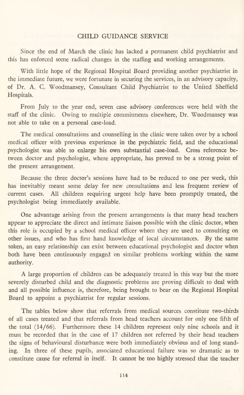 CHILD GUIDANCE SERVICE Since the end of March the clinic has lacked a permanent child psychiatrist and this has enforced some radical changes in the staffing and working arrangements. With little hope of the Regional Hospital Board providing another psychiatrist in the immediate future, we were fortunate in securing the services, in an advisory capacity, of Dr. A. C. Woodmansey, Consultant Child Psychiatrist to the United Sheffield Hospitals. From July to the year end, seven case advisory conferences were held with the staff of the clinic. Owing to multiple commitments elsewhere, Dr. Woodmansey was not able to take on a personal case-load. The medical consultations and counselling in the clinic were taken over by a school medical officer with previous experience in the psychiatric field, and the educational psychologist was able to enlarge his own substantial case-load. Cross reference be¬ tween doctor and psychologist, where appropriate, has proved to be a strong point of the present arrangement. Because the three doctor’s sessions have had to be reduced to one per week, this has inevitably meant some delay for new consultations and less frequent review of current cases. All children requiring urgent help have been promptly treated, the psychologist being immediately available. One advantage arising from the present arrangements is that many head teachers appear to appreciate the direct and intimate liaison possible with the clinic doctor, when this role is occupied by a school medical officer whom they are used to consulting on other issues, and who has first hand knowledge of local circumstances. By the same token, an easy relationship can exist between educational psychologist and doctor when both have been continuously engaged on similar problems working within the same authority. A large proportion of children can be adequately treated in this way but the more severely disturbed child and the diagnostic problems are proving difficult to deal with and all possible influence is, therefore, being brought to bear on the Regional Hospital Board to appoint a psychiatrist for regular sessions. The tables below show that referrals from medical sources constitute two-thirds of all cases treated and that referrals from head teachers account for only one fifth of the total (14/66). Furthermore these 14 children represent only nine schools and it must be recorded that in the case of 17 children not referred by their head teachers the signs of behavioural disturbance were both immediately obvious and of long stand¬ ing. In three of these pupils, associated educational failure was so dramatic as to constitute cause for referral in itself. It cannot be too highly stressed that the teacher