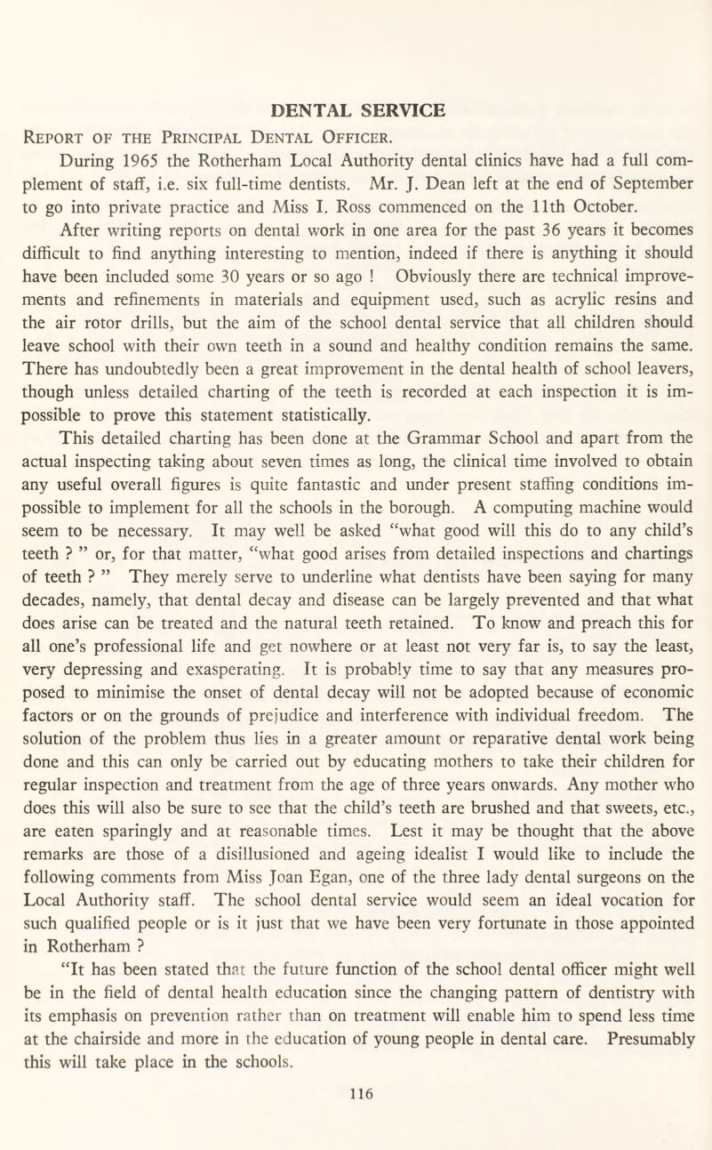 DENTAL SERVICE Report of the Principal Dental Officer. During 1965 the Rotherham Local Authority dental clinics have had a full com¬ plement of staff, i.e. six full-time dentists. Mr. J. Dean left at the end of September to go into private practice and Miss I. Ross commenced on the 11th October. After writing reports on dental work in one area for the past 36 years it becomes difficult to find anything interesting to mention, indeed if there is anything it should have been included some 30 years or so ago ! Obviously there are technical improve¬ ments and refinements in materials and equipment used, such as acrylic resins and the air rotor drills, but the aim of the school dental service that all children should leave school with their own teeth in a sound and healthy condition remains the same. There has undoubtedly been a great improvement in the dental health of school leavers, though unless detailed charting of the teeth is recorded at each inspection it is im¬ possible to prove this statement statistically. This detailed charting has been done at the Grammar School and apart from the actual inspecting taking about seven times as long, the clinical time involved to obtain any useful overall figures is quite fantastic and under present staffing conditions im¬ possible to implement for all the schools in the borough. A computing machine would seem to be necessary. It may well be asked “what good will this do to any child’s teeth ? ” or, for that matter, “what good arises from detailed inspections and chartings of teeth ? ” They merely serve to underline what dentists have been saying for many decades, namely, that dental decay and disease can be largely prevented and that what does arise can be treated and the natural teeth retained. To know and preach this for all one’s professional life and get nowhere or at least not very far is, to say the least, very depressing and exasperating. It is probably time to say that any measures pro¬ posed to minimise the onset of dental decay will not be adopted because of economic factors or on the grounds of prejudice and interference with individual freedom. The solution of the problem thus lies in a greater amount or reparative dental work being done and this can only be carried out by educating mothers to take their children for regular inspection and treatment from the age of three years onwards. Any mother who does this will also be sure to see that the child’s teeth are brushed and that sweets, etc., are eaten sparingly and at reasonable times. Lest it may be thought that the above remarks are those of a disillusioned and ageing idealist I would like to include the following comments from Miss Joan Egan, one of the three lady dental surgeons on the Local Authority staff. The school dental service would seem an ideal vocation for such qualified people or is it just that we have been very fortunate in those appointed in Rotherham ? “It has been stated that the future function of the school dental officer might well be in the field of dental health education since the changing pattern of dentistry with its emphasis on prevention rather than on treatment will enable him to spend less time at the chairside and more in the education of young people in dental care. Presumably this will take place in the schools.