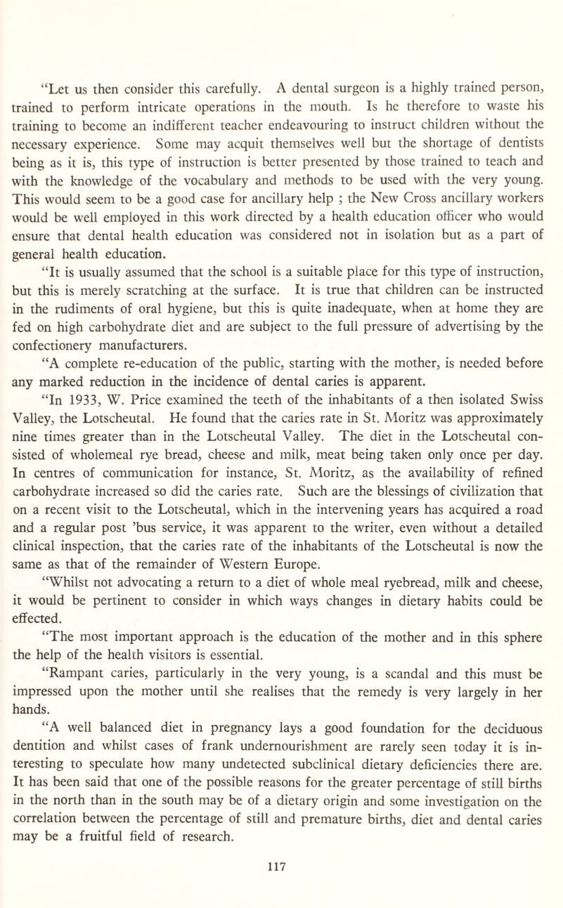 “Let us then consider this carefully. A dental surgeon is a highly trained person, trained to perform intricate operations in the mouth. Is he therefore to waste his training to become an indifferent teacher endeavouring to instruct children without the necessary experience. Some may acquit themselves well but the shortage of dentists being as it is, this type of instruction is better presented by those trained to teach and with the knowledge of the vocabulary and methods to be used with the very young. This would seem to be a good case for ancillary help ; the New Cross ancillary workers would be well employed in this work directed by a health education officer who would ensure that dental health education was considered not in isolation but as a part of general health education. “It is usually assumed that the school is a suitable place for this type of instruction, but this is merely scratching at the surface. It is true that children can be instructed in the rudiments of oral hygiene, but this is quite inadequate, when at home they are fed on high carbohydrate diet and are subject to the full pressure of advertising by the confectionery manufacturers. “A complete re-education of the public, starting with the mother, is needed before any marked reduction in the incidence of dental caries is apparent. “In 1933, W. Price examined the teeth of the inhabitants of a then isolated Swiss Valley, the Lotscheutal. He found that the caries rate in St. Moritz was approximately nine times greater than in the Lotscheutal Valley. The diet in the Lotscheutal con¬ sisted of wholemeal rye bread, cheese and milk, meat being taken only once per day. In centres of communication for instance, St. Moritz, as the availability of refined carbohydrate increased so did the caries rate. Such are the blessings of civilization that on a recent visit to the Lotscheutal, which in the intervening years has acquired a road and a regular post ’bus service, it was apparent to the writer, even without a detailed clinical inspection, that the caries rate of the inhabitants of the Lotscheutal is now the same as that of the remainder of Western Europe. “Whilst not advocating a return to a diet of whole meal ryebread, milk and cheese, it would be pertinent to consider in which ways changes in dietary habits could be effected. “The most important approach is the education of the mother and in this sphere the help of the health visitors is essential. “Rampant caries, particularly in the very young, is a scandal and this must be impressed upon the mother until she realises that the remedy is very largely in her hands. “A well balanced diet in pregnancy lays a good foundation for the deciduous dentition and whilst cases of frank undernourishment are rarely seen today it is in¬ teresting to speculate how many undetected subclinical dietary deficiencies there are. It has been said that one of the possible reasons for the greater percentage of still births in the north than in the south may be of a dietary origin and some investigation on the correlation between the percentage of still and premature births, diet and dental caries may be a fruitful field of research.
