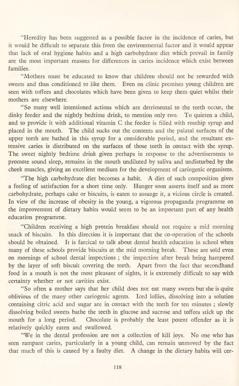 “Heredity has been suggested as a possible factor in the incidence of caries, but it would be difficult to separate this from the environmental factor and it would appear that lack of oral hygiene habits and a high carbohydrate diet which prevail in family are the most important reasons for differences in caries incidence which exist between families. “Mothers must be educated to know that children should not be rewarded with sweets and thus conditioned to like them. Even on clinic premises young children are seen with toffees and chocolates which have been given to keep them quiet whilst their mothers are elsewhere. “So many well intentioned actions which are detrimental to the teeth occur, the dinky feeder and the nightly bedtime drink, to mention only two. To quieten a child, and to provide it with additional vitamin C the feeder is filled with rosehip syrup and placed in the mouth. The child sucks out the contents and the palatal surfaces of the upper teeth are bathed in this syrup for a considerable period, and the resultant ex¬ tensive caries is distributed on the surfaces of those teeth in contact with the syrup. The sweet nightly bedtime drink given perhaps in response to the advertisements to promote sound sleep, remains in the mouth undiluted by saliva and undisturbed by the cheek muscles, giving an excellent medium for the development of cariogenic organisms. “The high carbohydrate diet becomes a habit. A diet of such composition gives a feeling of satisfaction for a short time only. Hunger soon asserts itself and as more carbohydrate, perhaps cake or biscuits, is eaten to assuage it, a vicious circle is created. In view of the increase of obesity in the young, a vigorous propaganda programme on the improvement of dietary habits would seem to be an important part of any health education programme. “Children receiving a high protein breakfast should not require a mid morning snack of biscuits. In this direction it is important that the co-operation of the schools should be obtained. It is farcical to talk about dental health education in school when many of these schools provide biscuits at the mid morning break. These are sold even on mornings of school dental inspections ; the inspection after break being hampered by the layer of soft biscuit covering the teeth. Apart from the fact that secondhand food in a mouth is not the most pleasant of sights, it is extremely difficult to say with certainty whether or not cavities exist. “So often a mother says that her child does not eat many sweets but she is quite oblivious of the many other cariogenic agents. Iced lollies, dissolving into a solution containing citric acid and sugar are in contact with the teeth for ten minutes ; slowly dissolving boiled sweets bathe the teeth in glucose and sucrose and toffees stick up the mouth for a long period. Chocolate is probably the least potent offender as it is relatively quickly eaten and swallowed. “We in the dental profession are not a collection of kill joys. No one who has seen rampant caries, particularly in a young child, can remain unmoved by the fact that much of this is caused by a faulty diet. A change in the dietary habits will cer-