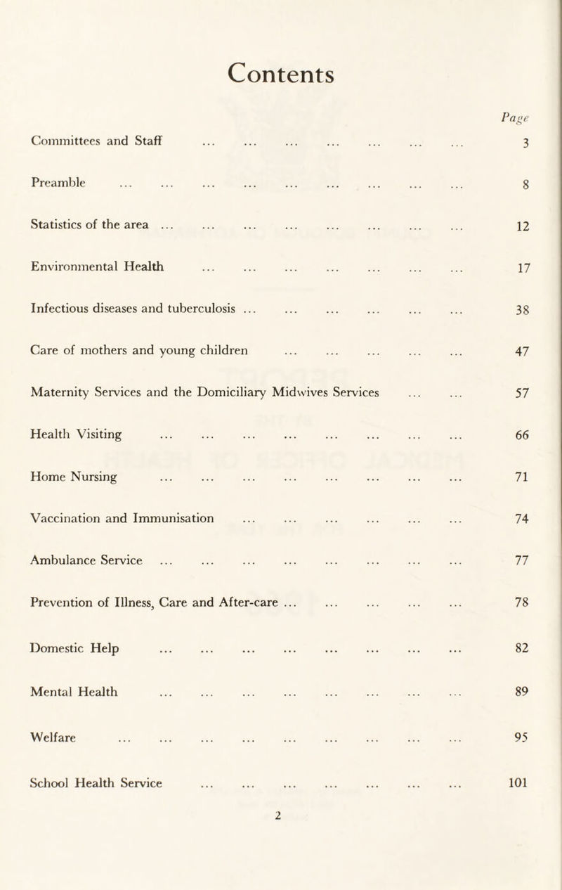 Contents Committees and Staff Preamble Statistics of the area ... Environmental Health Infectious diseases and tuberculosis ... Care of mothers and young children Maternity Services and the Domiciliary Midwives Services Health Visiting Home Nursing Vaccination and Immunisation Ambulance Service Prevention of Illness, Care and After-care ... Domestic Help Mental Health Welfare School Health Service Page 3 8 12 17 38 47 57 66 71 74 77 78 82 89 95 101