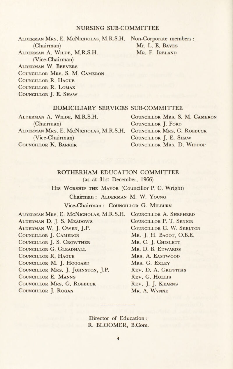 NURSING SUB COMMITTEE Alderman Mrs. E. McNicholas. M.R.S.H. Non-Corporate members : (Chairman) Mr. L. E. Bayes Alderman A. Wilde, M.R.S.H. Mr. F. Ireland (Vice-Chairman) Alderman W. Beevers Councillor Mrs. S. M. Cameron Councillor R. Hague Councillor R. Lomax Councillor J. E. Shaw DOMICILIARY SERVICES SUB-COMMITTEE Alderman A. Wilde. M.R.S.H. (Chairman) Alderman Mrs. E. McNicholas, M.R.S.H. (Vice-Chairman) Councillor K. Barker Councillor Mrs. S. M. Cameron Councillor J. Ford Councillor Mrs. G. Roebuck Councillor J. E. Shaw Councillor Mrs. D. Widdop ROTHERHAM EDUCATION COMMITTEE (as at 31st December, 1966) His Worship the Mayor (Councillor P. C. Wright) Chairman : Alderman M. W. Young Vice-Chairman : Councillor G. Milburn Alderman Mrs. E. McNicholas, M.R. Alderman D. J. S. Meadows Alderman W. J. Owen, J.P. Councillor J. Cameron Councillor J. S. Crowther Councillor G. Gleadhall Councillor R. Hague Councillor M. J. Hoggard Councillor Mrs. J. Johnston, J.P. Councillor E. Manns Councillor Mrs. G. Roebuck Councillor J. Rogan .H. Councillor A. Shepherd Councillor P. T. Senior Councillor C. W. Skelton Mr. J. H. Bagot, O.B.E. Mr. C. J. Chislett Mr. D. B. Edwards Mrs. A. Eastwood Mrs. G. Exley Rev. D. A. Griffiths Rev. C. Hollis Rev. J. J. Kearns Mr. A. Wynne Director of Education : R. BLOOMER, B.Com.