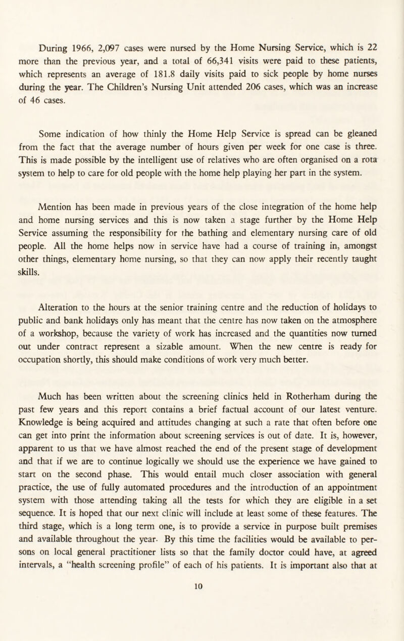 During 1966, 2,097 cases were nursed by the Home Nursing Service, which is 22 more than the previous year, and a total of 66,341 visits were paid to these patients, which represents an average of 181.8 daily visits paid to sick people by home nurses during the year. The Children’s Nursing Unit attended 206 cases, which was an increase of 46 cases. Some indication of how thinly the Home Help Service is spread can be gleaned from the fact that the average number of hours given per week for one case is three. This is made possible by the intelligent use of relatives who are often organised on a rota system to help to care for old people with the home help playing her part in the system. Mention has been made in previous years of the close integration of the home help and home nursing services and this is now taken a stage further by the Home Help Service assuming the responsibility for the bathing and elementary nursing care of old people. All the home helps now in service have had a course of training in, amongst other things, elementary home nursing, so that they can now apply their recently taught skills. Alteration to the hours at the senior training centre and the reduction of holidays to public and bank holidays only has meant that the centre has now taken on the atmosphere of a workshop, because the variety of work has increased and the quantities now turned out under contract represent a sizable amount. When the new centre is ready for occupation shortly, this should make conditions of work very much better. Much has been written about the screening clinics held in Rotherham during the past few years and this report contains a brief factual account of our latest venture. Knowledge is being acquired and attitudes changing at such a rate that often before one can get into print the information about screening services is out of date. It is, however, apparent to us that we have almost reached the end of the present stage of development and that if we are to continue logically we should use the experience we have gained to start on the second phase. This would entail much closer association with general practice, the use of fully automated procedures and the introduction of an appointment system with those attending taking all the tests for which they arc eligible in a set sequence. It is hoped that our next clinic will include at least some of these features. The third stage, which is a long term one, is to provide a service in purpose built premises and available throughout the year. By this time the facilities would be available to per¬ sons on local general practitioner lists so that the family doctor could have, at agreed intervals, a “health screening profile” of each of his patients. It is important also that at