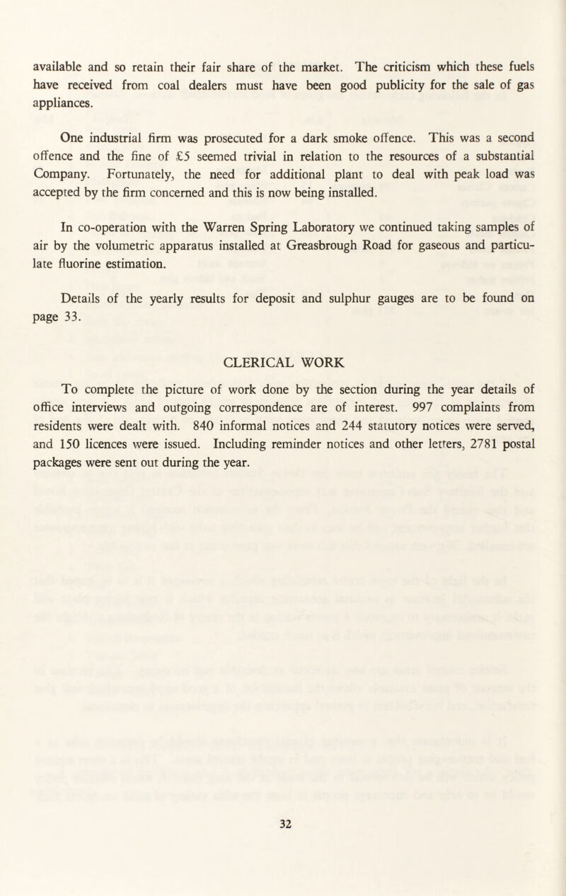 available and so retain their fair share of the market. The criticism which these fuels have received from coal dealers must have been good publicity for the sale of gas appliances. One industrial firm was prosecuted for a dark smoke offence. This was a second offence and the fine of £5 seemed trivial in relation to the resources of a substantial Company. Fortunately, the need for additional plant to deal with peak load was accepted by the firm concerned and this is now being installed. In co-operation with the Warren Spring Laboratory we continued taking samples of air by the volumetric apparatus installed at Greasbrough Road for gaseous and particu¬ late fluorine estimation. Details of the yearly results for deposit and sulphur gauges are to be found on page 33. CLERICAL WORK To complete the picture of work done by the section during the year details of office interviews and outgoing correspondence are of interest. 997 complaints from residents were dealt with. 840 informal notices and 244 statutory notices were served, and 150 licences were issued. Including reminder notices and other letters, 2781 postal packages were sent out during the year.