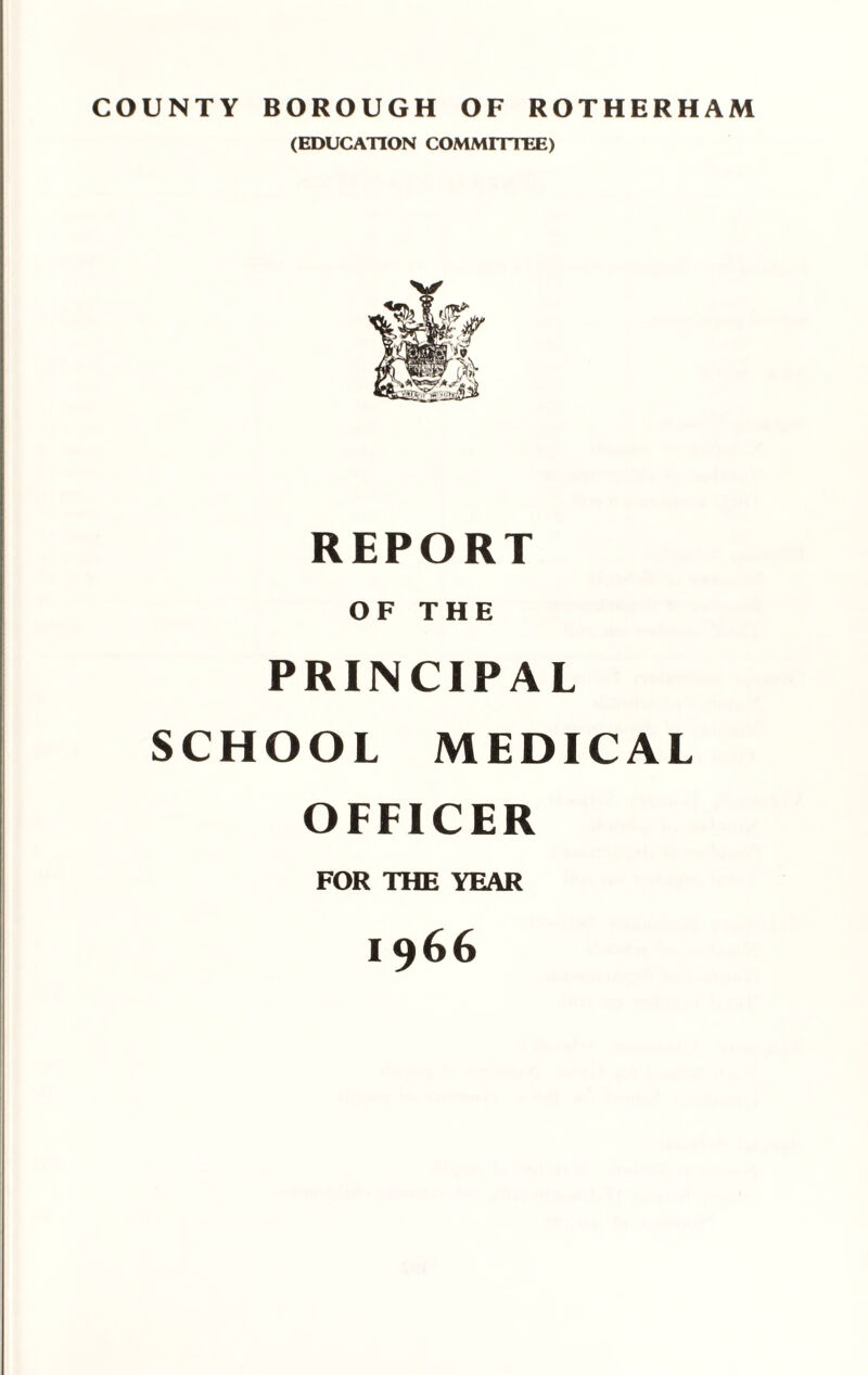 COUNTY BOROUGH OF ROTHERHAM (EDUCATION COMMITTEE) REPORT OF THE PRINCIPAL SCHOOL MEDICAL OFFICER FOR THE YEAR 1966