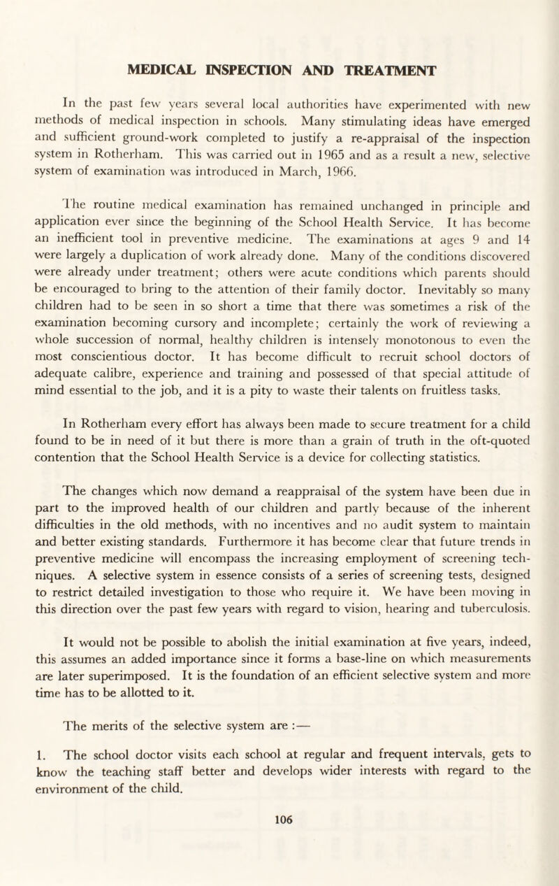 MEDICAL INSPECTION AND TREATMENT In the past few years several local authorities have experimented with new methods of medical inspection in schools. Many stimulating ideas have emerged and sufficient ground-work completed to justify a re-appraisal of the inspection system in Rotherham. T his was carried out in 1965 and as a result a new, selective system of examination was introduced in March, 1966. I he routine medical examination has remained unchanged in principle and application ever since the beginning of the School Health Service. It has become an inefficient tool in preventive medicine. The examinations at ages 9 and 14 were largely a duplication of work already done. Many of the conditions discovered were already under treatment; others were acute conditions which parents should be encouraged to bring to the attention of their family doctor. Inevitably so many children had to be seen in so short a time that there was sometimes a risk of the examination becoming cursory and incomplete; certainly the work of reviewing a whole succession of normal, healthy children is intensely monotonous to even the most conscientious doctor. It has become difficult to recruit school doctors of adequate calibre, experience and training and possessed of that special attitude of mind essential to the job, and it is a pity to waste their talents on fruitless tasks. In Rotherham every effort has always been made to secure treatment for a child found to be in need of it but there is more than a grain of truth in the oft-quoted contention that the School Health Service is a device for collecting statistics. The changes which now demand a reappraisal of the system have been due in part to the improved health of our children and partly because of the inherent difficulties in the old methods, with no incentives and no audit system to maintain and better existing standards. Furthermore it has become clear that future trends in preventive medicine will encompass the increasing employment of screening tech¬ niques. A selective system in essence consists of a series of screening tests, designed to restrict detailed investigation to those who require it. We have been moving in this direction over the past few years with regard to vision, hearing and tuberculosis. It would not be possible to abolish the initial examination at five years, indeed, this assumes an added importance since it forms a base-line on which measurements are later superimposed. It is the foundation of an efficient selective system and more time has to be allotted to it. The merits of the selective system are : — 1. The school doctor visits each school at regular and frequent intervals, gets to know the teaching staff better and develops wider interests with regard to the environment of the child.
