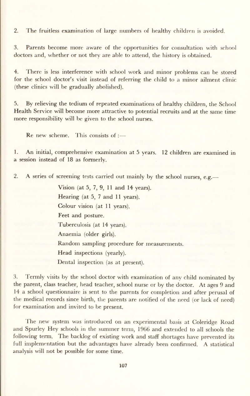 2. The fruitless examination of large numbers of healthy children is avoided. 3. Parents become more aware of the opportunities for consultation with school doctors and, whether or not they are able to attend, the history is obtained. 4. There is less interference with school work and minor problems can be stored for the school doctor’s visit instead of referring the child to a minor ailment clinic (these clinics will be gradually abolished). 5. By relieving the tedium of repeated examinations of healthy children, the School Health Service will become more attractive to potential recruits and at the same time more responsibility wall be given to the school nurses. Re new scheme. This consists of : — 1. An initial, comprehensive examination at 5 years. 12 children are examined in a session instead of 18 as formerly. 2. A series of screening tests carried out mainly by the school nurses, e.g.— Vision (at 5, 7, 9, 11 and 14 years). Hearing (at 5, 7 and 11 years). Colour vision (at 11 years). Feet and posture. Tuberculosis (at 14 years). Anaemia (older girls). Random sampling procedure for measurements. Head inspections (yearly). Dental inspection (as at present). 3. Termly visits by the school doctor with examination of any child nominated by the parent, class teacher, head teacher, school nurse or by the doctor. At ages 9 and 14 a school questionnaire is sent to the parents for completion and after perusal of the medical records since birth, the parents are notified of the need (or lack of need) for examination and invited to be present. The new system was introduced on an experimental basis at Coleridge Road and Spurley Hey schools in the summer term, 1966 and extended to all schools the following term. The backlog of existing work and staff shortages have prevented its full implementation but the advantages have already been confirmed. A statistical analysis will not be possible for some time.
