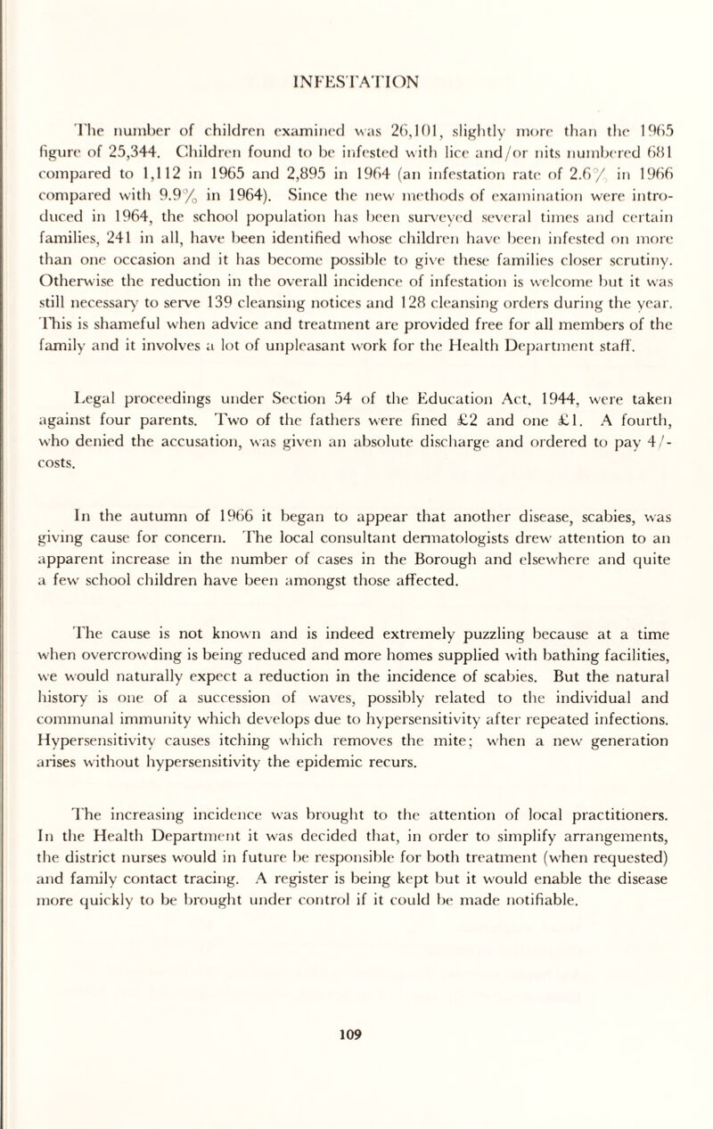 INFESTATION l'he number of children examined was 26,101, slightly more than the 1965 figure of 25,344. Children found to be infested with lice and/or nits numbered 681 compared to 1,112 in 1965 and 2,895 in 1964 (an infestation rate of 2.6 / in 1966 compared with 9.9% in 1964). Since the new methods of examination were intro¬ duced in 1964, the school population has been surveyed several times and certain families, 241 in all, have been identified whose children have been infested on more than one occasion and it has become possible to give these families closer scrutiny. Otherwise the reduction in the overall incidence of infestation is welcome but it was still necessary to serve 139 cleansing notices and 128 cleansing orders during the year, lliis is shameful when advice and treatment are provided free for all members of the family and it involves a lot of unpleasant work for the Health Department staff. Legal proceedings under Section 54 of the Education Act, 1944, were taken against four parents. Two of the fathers were fined £2 and one £1. A fourth, who denied the accusation, was given an absolute discharge and ordered to pay 4/- costs. In the autumn of 1966 it began to appear that another disease, scabies, was giving cause for concern. The local consultant dermatologists drew attention to an apparent increase in the number of cases in the Borough and elsewhere and quite a fewr school children have been amongst those affected. The cause is not known and is indeed extremely puzzling because at a time when overcrowding is being reduced and more homes supplied with bathing facilities, we would naturally expect a reduction in the incidence of scabies. But the natural history is one of a succession of waves, possibly related to the individual and communal immunity which develops due to hypersensitivity after repeated infections. Hypersensitivity causes itching which removes the mite; w'hen a new generation arises without hypersensitivity the epidemic recurs. The increasing incidence was brought to the attention of local practitioners. In the Health Department it w'as decided that, in order to simplify arrangements, the district nurses would in future be responsible for both treatment (when requested) and family contact tracing. A register is being kept but it would enable the disease more quickly to be brought under control if it could be made notifiable.