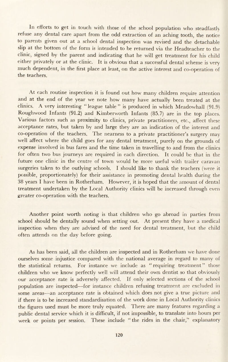 In efforts to get in touch with those of the school population who steadfastly refuse any dental care apart from the odd extraction of an aching tooth, the notice to parents given out at a school dental inspection was revised and the detachable slip at the bottom ol the form is intended to be returned via the Headteacher to the clinic, signed by the parent and indicating that he will get treatment for his child either privately or at the clinic. It is obvious that a successful dental scheme is very much dependent, in the first place at least, on the active interest and co-operation of the teachers. At each routine inspection it is found out how many children require attention and at the end of the year we note how many have actually been treated at the clinics. A very interesting “league table” is produced in which Meadowhall (91.91 Roughwood Infants (91.2) and Kimberworth Infants (85.7) are in the top places. Various factors such as proximity to clinics, private practitioners, etc., affect these acceptance rates, but taken by and large they are an indication of the interest and co-operation of the teachers. The nearness to a private practitioner’s surgery may well affect where the child goes for any dental treatment, purely on the grounds of expense involved in bus fares and the time taken in travelling to and from the clinics for often two bus journeys are required in each direction. It could be that in the future one clinic in the centre of town would be more useful with trailer caravan surgeries taken to the outlying schools. I should like to thank the teachers (were it possible, proportionately) for their assistance in promoting dental health during the 38 years I have been in Rotherham. However, it is hoped that the amount of dental treatment undertaken by the Local Authority clinics will be increased through even greater co-operation with the teachers. Another point worth noting is that children who go abroad in parties from school should be dentally sound when setting out. At present they have a medical inspection when they are advised of the need for dental treatment, but the child often attends on the day before going. As has been said, all the children are inspected and in Rotherham we have done ourselves some injustice compared with the national average in regard to many of the statistical returns. For instance we include as “ requiring treatment ” those children who we know perfectly well will attend their own dentist so that obviously our acceptance rate is adversely affected. If only selected sections of the school population are inspected—for instance children refusing treatment are excluded in some areas—an acceptance rate is obtained which does not give a true picture and if there is to be increased standardisation of the work done in Local Authority clinics the figures used must be more truly equated. There are many features regarding a public dental service which it is difficult, if not impossible, to translate into hours per week or points per session. These include “ the rides in the chair,” explanatory
