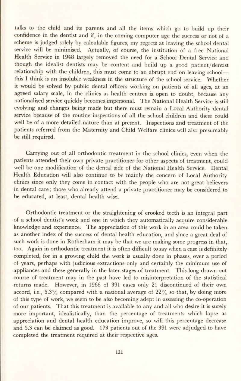 talks to the child and its parents and all the items which go to build up their confidence in the dentist and if, in the coming computer age the success or not of a scheme is judged solely by calculable figures, my regrets at leaving the school dental service will be minimised. Actually, of course, the institution of a free National Health Service in 1948 largely removed the need for a School Dental Service and though the idealist dentists may be content and build up a good patient/dentist relationship with the children, this must come to an abrupt end on leaving school— this I think is an insoluble weakness in the structure of the school service. Whether it would be solved by public dental officers working on patients of all ages, at an agreed salary scale, in the clinics as health centres is open to doubt, because any nationalised service quickly becomes impersonal. The National Health Service is still evolving and changes being made but there must remain a Local Authority dental service because of the routine inspections of all the school children and these could well be of a more detailed nature than at present. Inspections and treatment of the patients referred from the Maternity and Child Welfare clinics will also presumably be still required. Carrying out of all orthodontic treatment in the school clinics, even when the patients attended their own private practitioner for other aspects of treatment, could well be one modification of the dental side of the National Health Service. Dental Health Education will also continue to be mainly the concern of Local Authority clinics since only they come in contact with the people who are not great believers in dental care ; those who already attend a private practitioner may be considered to be educated, at least, dental health wise. Orthodontic treatment or the straightening of crooked teeth is an integral part of a school dentist’s work and one in which they automatically acquire considerable knowledge and experience. The appreciation of this work in an area could be taken as another index of the success of dental health education, and since a great deal of such work is done in Rotherham it may be that we are making some progress in that, too. Again in orthodontic treatment it is often difficult to say when a case is definitely completed, for in a growing child the work is usually done in phases, over a period of years, perhaps with judicious extractions only and certainly the minimum use of appliances and these generally in the later stages of treatment. This long drawn out course of treatment may in the past have led to misinterpretation of the statistical returns made. However, in 1966 of 391 cases only 21 discontinued of their own accord, i.e., 5.3% compared with a national average of 22% so that, by doing more of this type of work, we seem to be also becoming adept in assessing the co-operation of our patients. That this treatment is available to any and all who desire it is surely more important, idealistically, than the percentage of treatments which lapse as appreciation and dental health education improve, so will this percentage decrease and 5.3 can be claimed as good. 173 patients out of the 391 were adjudged to have completed the treatment required at their respective ages.