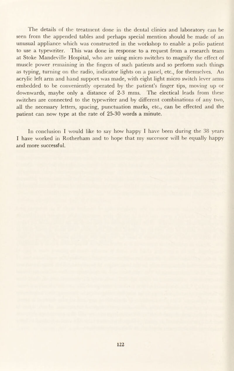 I'lie details of the treatment done in the dental clinics and laboratory can be seen from the appended tables and perhaps special mention should be made of an unusual appliance which was constructed in the workshop to enable a polio patient to use a typewriter. This was done in response to a request from a research team at Stoke Mandeville Hospital, who are using micro switches to magnify the effect of muscle power remaining in the fingers of such patients and so perform such things as typing, turning on the radio, indicator lights on a panel, etc., for themselves. An acrylic left arm and hand support was made, with eight light micro switch lever arms embedded to be conveniently operated by the patient’s finger tips, moving up or downwards, maybe only a distance of 2-3 mms. The electical leads from these switches are connected to the typewriter and by different combinations of any two, all the necessary letters, spacing, punctuation marks, etc., can be effected and the patient can now type at the rate of 25-30 words a minute. In conclusion I would like to say how happy I have been during the 38 years I have worked in Rotherham and to hope that my successor will be equally happy and more successful.