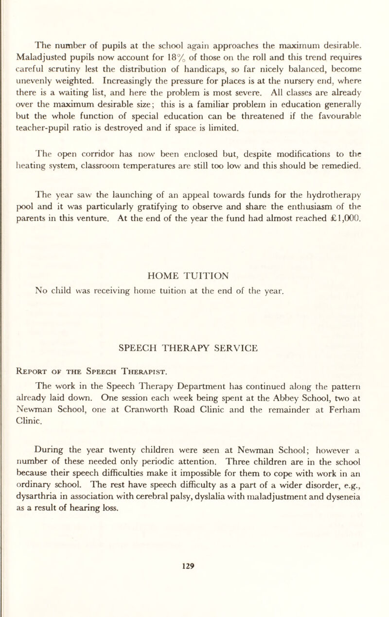 The number of pupils at the school again approaches the maximum desirable. Maladjusted pupils now account for 18% of those on the roll and this trend requires careful scrutiny lest the distribution of handicaps, so far nicely balanced, become unevenly weighted. Increasingly the pressure for places is at the nursery end, where there is a waiting list, and here the problem is most severe. All classes are already over the maximum desirable size; this is a familiar problem in education generally but the whole function of special education can be threatened if the favourable teacher-pupil ratio is destroyed and if space is limited. The open corridor has now been enclosed but, despite modifications to the heating system, classroom temperatures are still too low and this should be remedied. The year saw the launching of an appeal towards funds for the hydrotherapy pool and it was particularly gratifying to observe and share the enthusiasm of the parents in this venture. At the end of the year the fund had almost reached £1,000. HOME TUITION No child was receiving home tuition at the end of the year. SPEECH THERAPY SERVICE Report of the Speech Therapist. The work in the Speech Therapy Department has continued along the pattern already laid down. One session each week being spent at the Abbey School, two at Newman School, one at Cranworth Road Clinic and the remainder at Ferham Clinic. During the year twenty children were seen at Newman School; however a number of these needed only periodic attention. Three children are in the school because their speech difficulties make it impossible for them to cope with work in an ordinary school. The rest have speech difficulty as a part of a wider disorder, e.g., dysarthria in association with cerebral palsy, dyslalia with maladjustment and dyseneia as a result of hearing loss.