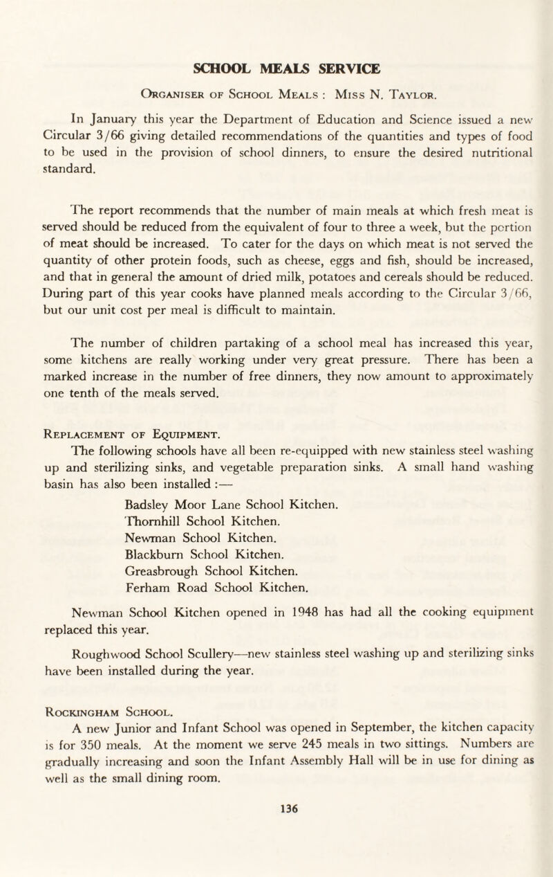 SCHOOL MEALS SERVICE Organiser of School Meals : Miss N. Taylor. In January this year the Department of Education and Science issued a new Circular 3/66 giving detailed recommendations of the quantities and types of food to be used in the provision of school dinners, to ensure the desired nutritional standard. The report recommends that the number of main meals at which fresh meat is served should be reduced from the equivalent of four to three a week, but the portion of meat should be increased. To cater for the days on which meat is not served the quantity of other protein foods, such as cheese, eggs and fish, should be increased, and that in general the amount of dried milk, potatoes and cereals should be reduced. During part of this year cooks have planned meals according to the Circular 3/66, but our unit cost per meal is difficult to maintain. The number of children partaking of a school meal has increased this year, some kitchens are really working under very great pressure. There has been a marked increase in the number of free dinners, they now amount to approximately one tenth of the meals served. Replacement of Equipment. The following schools have all been re-equipped with new stainless steel washing up and sterilizing sinks, and vegetable preparation sinks. A small hand washing basin has also been installed :— Badsley Moor Lane School Kitchen. Thornhill School Kitchen. Newman School Kitchen. Blackburn School Kitchen. Greasbrough School Kitchen. Ferham Road School Kitchen. Newman School Kitchen opened in 1948 has had all the cooking equipment replaced this year. Roughwood School Scullery—new stainless steel washing up and sterilizing sinks have been installed during the year. Rockingham School. A new Junior and Infant School was opened in September, the kitchen capacity is for 350 meals. At the moment we serve 245 meals in two sittings. Numbers are gradually increasing and soon the Infant Assembly Hall wall be in use for dining as well as the small dining room.