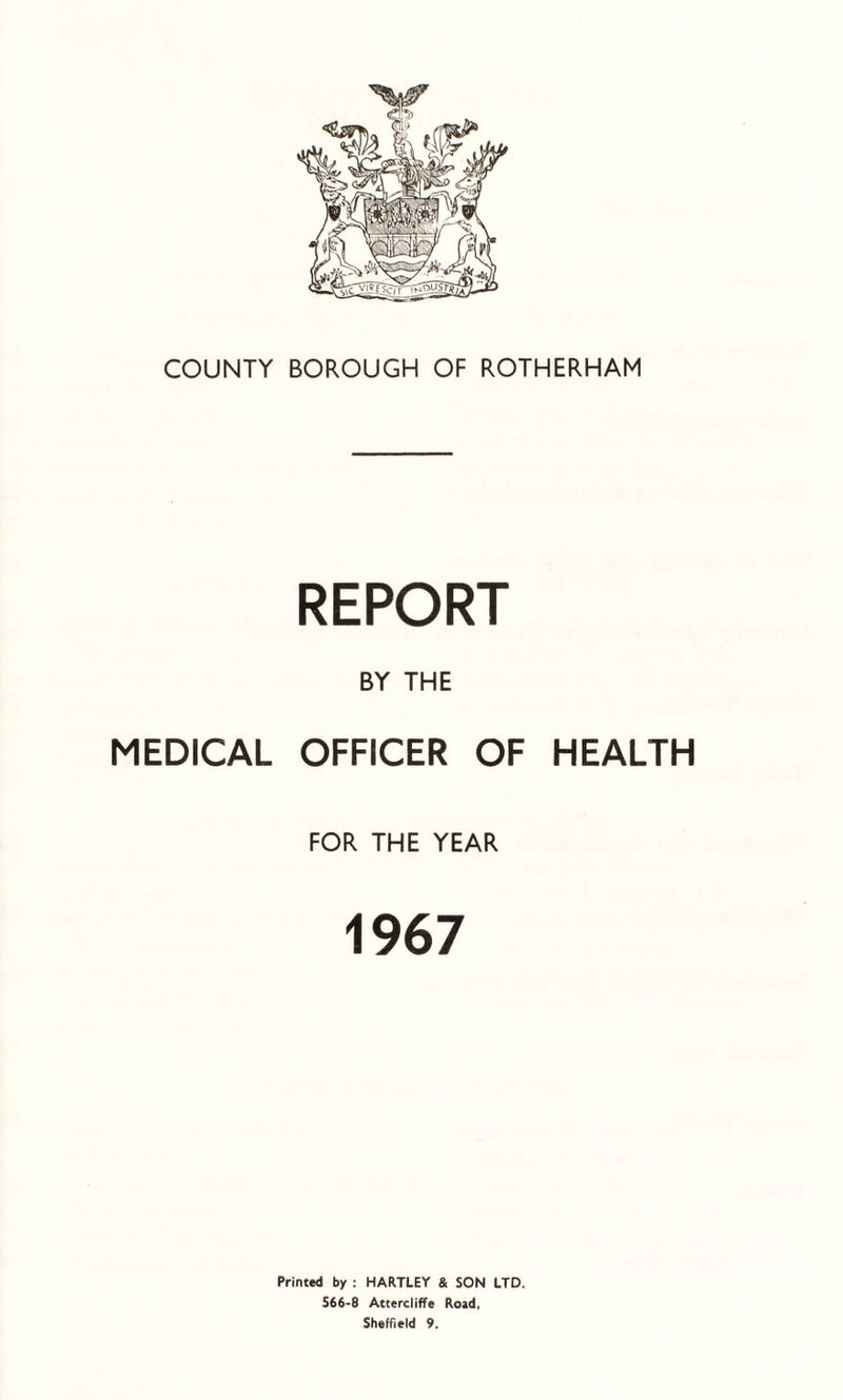 COUNTY BOROUGH OF ROTHERHAM REPORT BY THE MEDICAL OFFICER OF HEALTH FOR THE YEAR 1967 Printed by : HARTLEY & SON LTD. 566-8 Attercliffe Road, Sheffield 9.