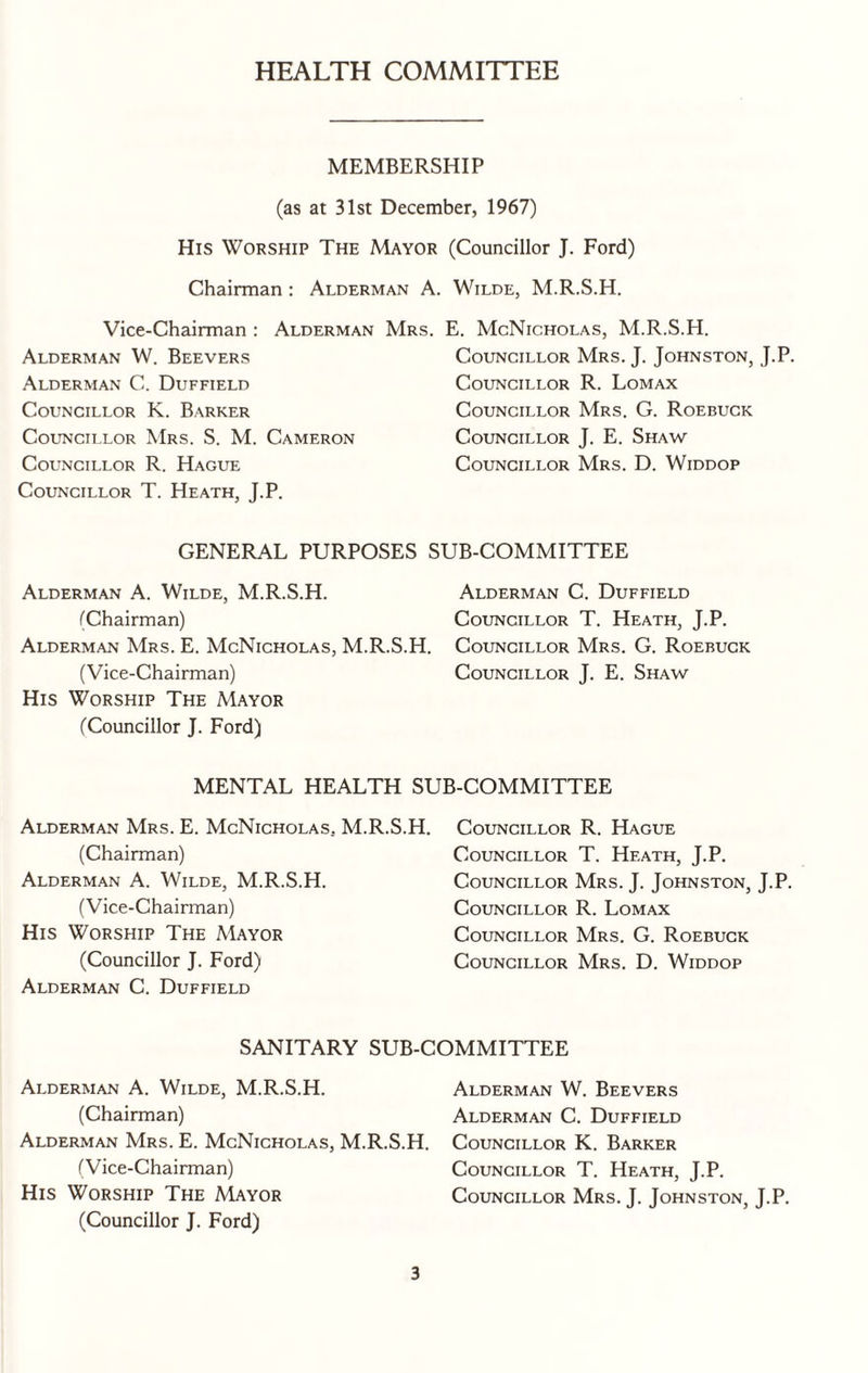 HEALTH COMMITTEE MEMBERSHIP (as at 31st December, 1967) His Worship The Mayor (Councillor J. Ford) Chairman : Alderman A. Wilde, M.R.S.H. Vice-Chairman : Alderman Mrs. E. McNicholas, M.R.S.H. Alderman W. Beevers Alderman C. Duffield Councillor K. Barker Councillor Mrs. S. M. Cameron Councillor R. Hague Councillor T. Heath, J.P. Councillor Mrs. J. Johnston, J.P. Councillor R. Lomax Councillor Mrs. G. Roebuck Councillor J. E. Shaw Councillor Mrs. D. Widdop GENERAL PURPOSES SUB-COMMITTEE Alderman A. Wilde, M.R.S.H. Alderman C. Duffield (Chairman) Councillor T. Heath, J.P. Alderman Mrs. E. McNicholas, M.R.S.H. Councillor Mrs. G. Roebuck (Vice-Chairman) Councillor J. E. Shaw His Worship The Mayor (Councillor J. Ford) MENTAL HEALTH SUB-COMMITTEE Alderman Mrs. E. McNicholas.. M.R.S.H. (Chairman) Alderman A. Wilde, M.R.S.H. (Vice-Chairman) His Worship The Mayor (Councillor J. Ford) Alderman C. Duffield Councillor R. Hague Councillor T. Heath, J.P. Councillor Mrs. J. Johnston, J.P. Councillor R. Lomax Councillor Mrs. G. Roebuck Councillor Mrs. D. Widdop SANITARY SUB-COMMITTEE Alderman A. Wilde, M.R.S.H. (Chairman) Alderman Mrs. E. McNicholas, M.R.S.H. (Vice-Chairman) His Worship The Mayor (Councillor J. Ford) Alderman W. Beevers Alderman C. Duffield Councillor K. Barker Councillor T. Heath, J.P. Councillor Mrs. J. Johnston, J.P.