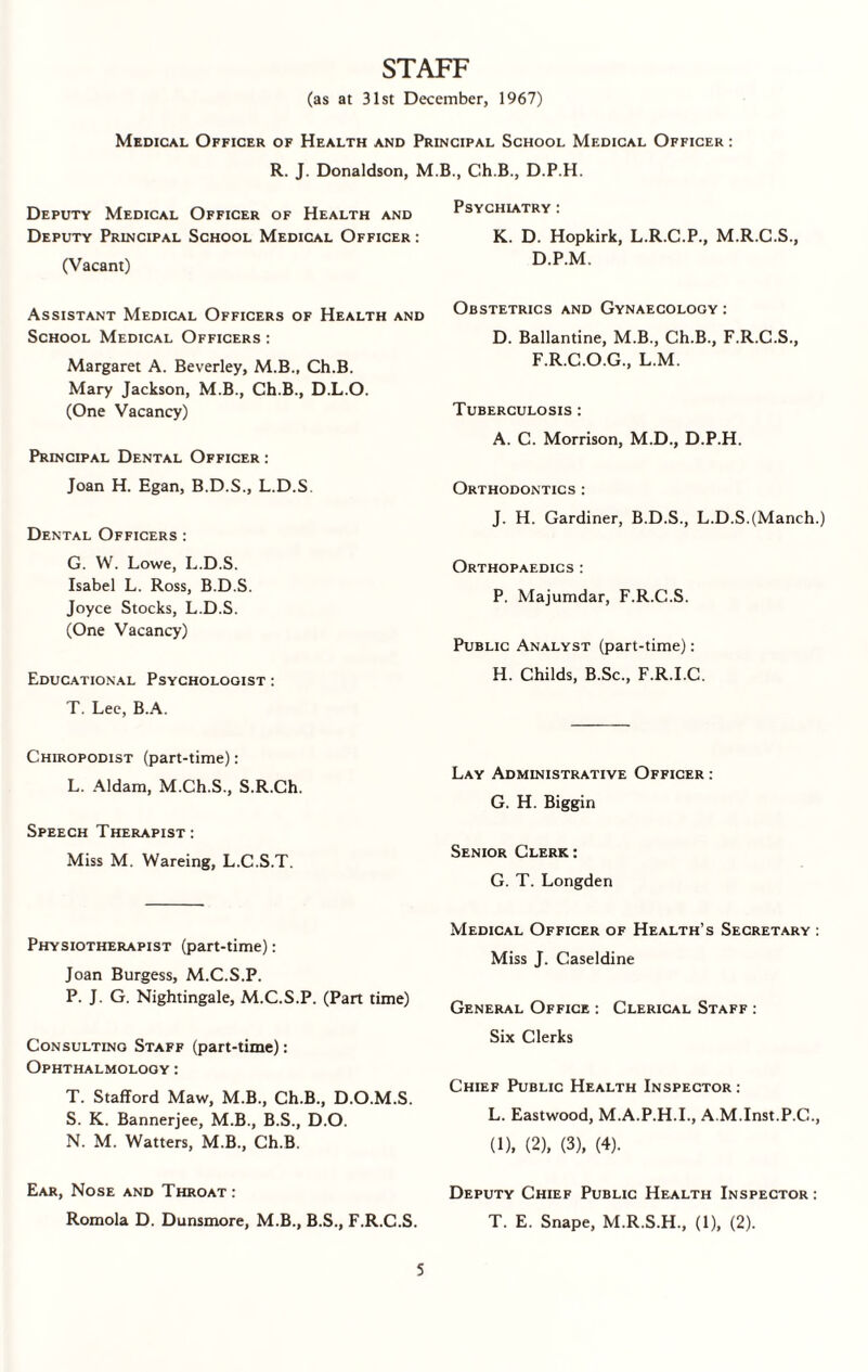 STAFF (as at 31st December, 1967) Medical Officer of Health and Principal School Medical Officer : R. J. Donaldson, M.B., Ch.B., D.P.H. Deputy Medical Officer of Health and Deputy Principal School Medical Officer : (Vacant) Assistant Medical Officers of Health and School Medical Officers : Margaret A. Beverley, M.B., Ch.B. Mary Jackson, M.B., Ch.B., D.L.O. (One Vacancy) Principal Dental Officer : Joan H. Egan, B.D.S., L.D.S. Dental Officers : G. W. Lowe, L.D.S. Isabel L. Ross, B.D.S. Joyce Stocks, L.D.S. (One Vacancy) Educational Psychologist : T. Lee, B.A. Chiropodist (part-time): L. Aldam, M.Ch.S., S.R.Ch. Speech Therapist: Miss M. Wareing, L.C.S.T. Physiotherapist (part-time): Joan Burgess, M.C.S.P. P. J. G. Nightingale, M.C.S.P. (Part time) Consulting Staff (part-time): Ophthalmology: T. Stafford Maw, M.B., Ch.B., D.O.M.S. S. K. Bannerjee, M.B., B.S., D.O. N. M. Watters, M.B., Ch.B. Ear, Nose and Throat: Romola D. Dunsmore, M.B., B.S., F.R.C.S. Psychiatry : K. D. Hopkirk, L.R.C.P., M.R.C.S., D.P.M. Obstetrics and Gynaecology : D. Ballantine, M.B., Ch.B., F.R.C.S., F.R.C.O.G., L.M. Tuberculosis : A. C. Morrison, M.D., D.P.H. Orthodontics : J. H. Gardiner, B.D.S., L.D.S.(Manch.) Orthopaedics : P. Majumdar, F.R.C.S. Public Analyst (part-time): H. Childs, B.Sc., F.R.I.C. Lay Administrative Officer : G. H. Biggin Senior Clerk: G. T. Longden Medical Officer of Health’s Secretary : Miss J. Caseldine General Office : Clerical Staff : Six Clerks Chief Public Health Inspector: L. Eastwood, M.A.P.H.I., A.M.Inst.P.C., (1), (2), (3), (4). Deputy Chief Public Health Inspector: T. E. Snape, M.R.S.H., (1), (2).