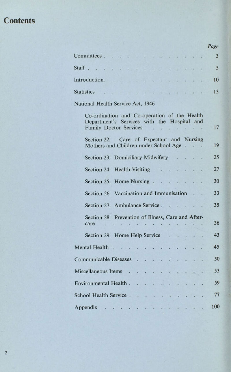 Contents Page Committees. 3 Staff. 5 Introduction. 10 Statistics. 13 National Health Service Act, 1946 Co-ordination and Co-operation of the Health Department’s Services with the Hospital and Family Doctor Services . 17 Section 22. Care of Expectant and Nursing Mothers and Children under School Age ... 19 Section 23. Domiciliary Midwifery .... 25 Section 24. Health Visiting . 27 Section 25. Home Nursing. 30 Section 26. Vaccination and Immunisation . . 33 Section 27. Ambulance Service. 35 Section 28. Prevention of Illness, Care and After¬ care . 36 Section 29. Home Help Service. 43 Mental Health. 45 Communicable Diseases. 50 Miscellaneous Items. 53 Environmental Health. 59 School Health Service. 77 Appendix.100