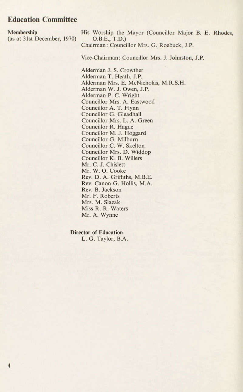 Education Committee Membership His Worship the Mayor (Councillor Major B. E. Rhodes, (as at 31st December, 1970) O.B.E., T.D.) Chairman: Councillor Mrs. G. Roebuck, J.P. Vice-Chairman: Councillor Mrs. J. Johnston, J.P. Alderman J. S. Crowther Alderman T. Heath, J.P. Alderman Mrs. E. McNicholas, M.R.S.H. Alderman W. J. Owen, J.P. Alderman P. C. Wright Councillor Mrs. A. Eastwood Councillor A. T. Flynn Councillor G. Gleadhall Councillor Mrs. L. A. Green Councillor R. Hague Councillor M. J. Hoggard Councillor G. Milburn Councillor C. W. Skelton Councillor Mrs. D. Widdop Councillor K. B. Willers Mr. C. J. Chislett Mr. W. O. Cooke Rev. D. A. Griffiths, M.B.E. Rev. Canon G. Hollis, M.A. Rev. B. Jackson Mr. F. Roberts Mrs. M. Slazak Miss R. R. Waters Mr. A. Wynne Director of Education L. G. Taylor, B.A.