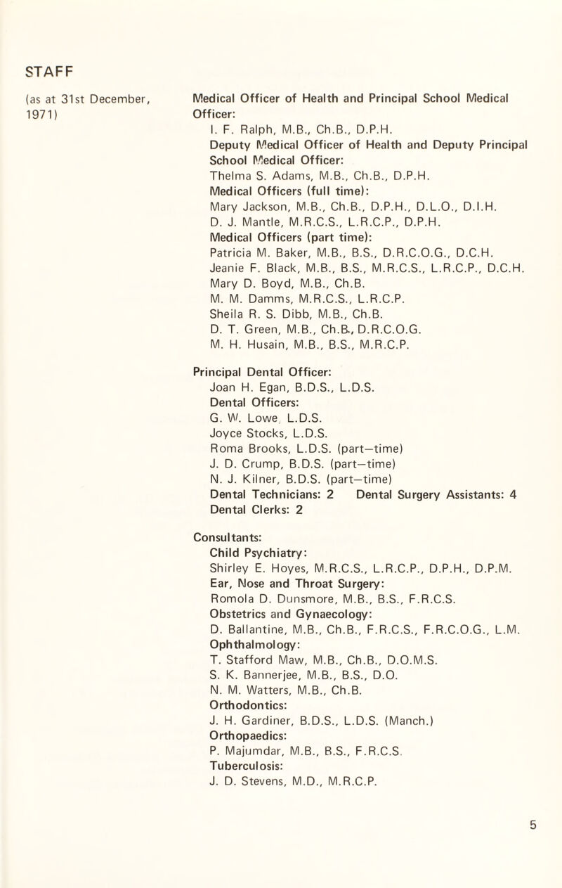 STAFF (as at 31st December, Medical Officer of Health and Principal School Medical 1971) Officer: I. F. Ralph, M.B., Ch.B., D.P.H. Deputy Medical Officer of Health and Deputy Principal School Medical Officer: Thelma S. Adams, M.B., Ch.B., D.P.H. Medical Officers (full time): Mary Jackson, M.B., Ch.B., D.P.H., D.L.O., D.I.H. D. J. Mantle, M.R.C.S., L.R.C.P., D.P.H. Medical Officers (part time): Patricia M. Baker, M.B., B.S., D.R.C.O.G., D.C.H. Jeanie F. Black, M.B., B.S., M.R.C.S., L.R.C.P., D.C.H. Mary D. Boyd, M.B., Ch.B. M. M. Damms, M.R.C.S., L.R.C.P. Sheila R. S. Dibb, M.B., Ch.B. D. T. Green, M.B., Ch.B., D.R.C.O.G. M. H. Husain, M.B., B.S., M.R.C.P. Principal Dental Officer: Joan H. Egan, B.D.S., L.D.S. Dental Officers: G. W. Lowe L.D.S. Joyce Stocks, L.D.S. Roma Brooks, L.D.S. (part-time) J. D. Crump, B.D.S. (part-time) N. J. Kilner, B.D.S. (part-time) Dental Technicians: 2 Dental Surgery Assistants: 4 Dental Clerks: 2 Consultants: Child Psychiatry: Shirley E. Hoyes, M.R.C.S., L.R.C.P., D.P.H., D.P.M. Ear, Nose and Throat Surgery: Romola D. Dunsmore, M.B., B.S., F.R.C.S. Obstetrics and Gynaecology: D. Ballantine, M.B., Ch.B., F.R.C.S., F.R.C.O.G., L.M. Ophthalmology: T. Stafford Maw, M.B., Ch.B., D.O.M.S. S. K. Bannerjee, M.B., B.S., D.O. N. M. Watters, M.B., Ch.B. Orthodontics: J. H. Gardiner, B.D.S., L.D.S. (Manch.) Orthopaedics: P. Majumdar, M.B., B.S., F.R.C.S Tuberculosis: J. D. Stevens, M.D., M.R.C.P.