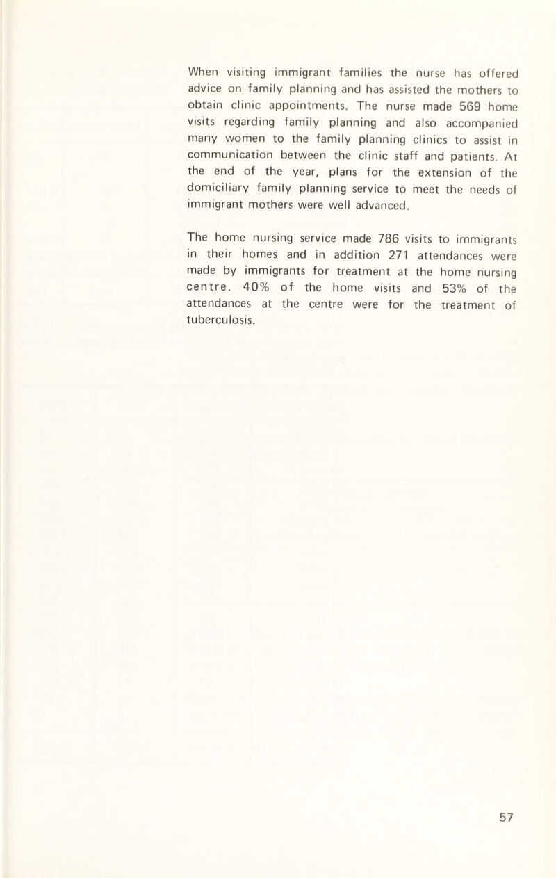 When visiting immigrant families the nurse has offered advice on family planning and has assisted the mothers to obtain clinic appointments. The nurse made 569 home visits regarding family planning and also accompanied many women to the family planning clinics to assist in communication between the clinic staff and patients. At the end of the year, plans for the extension of the domiciliary family planning service to meet the needs of immigrant mothers were well advanced. The home nursing service made 786 visits to immigrants in their homes and in addition 271 attendances were made by immigrants for treatment at the home nursing centre. 40% of the home visits and 53% of the attendances at the centre were for the treatment of tuberculosis.