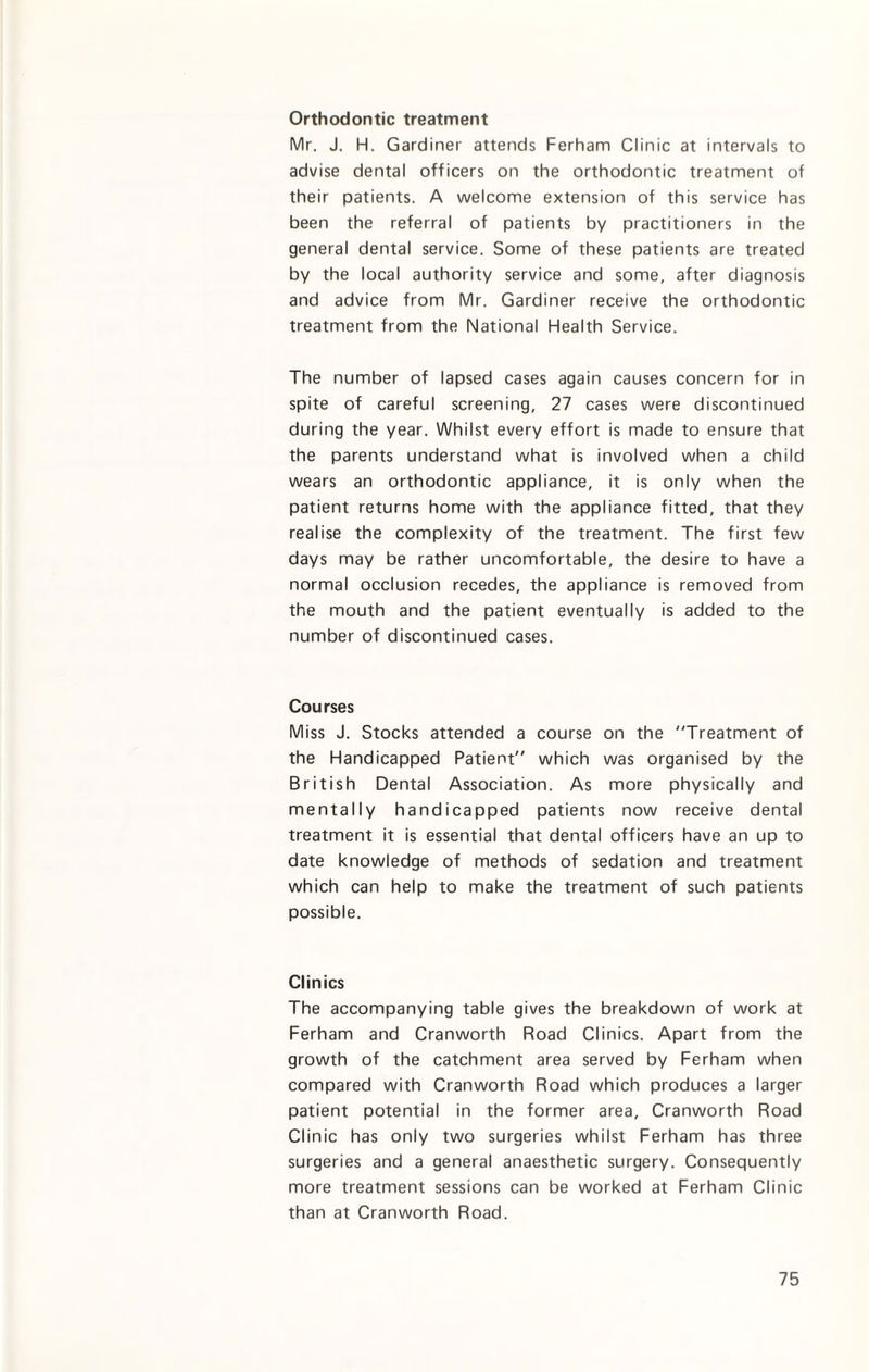 Orthodontic treatment Mr. J. H. Gardiner attends Ferham Clinic at intervals to advise dental officers on the orthodontic treatment of their patients. A welcome extension of this service has been the referral of patients by practitioners in the general dental service. Some of these patients are treated by the local authority service and some, after diagnosis and advice from Mr. Gardiner receive the orthodontic treatment from the National Health Service. The number of lapsed cases again causes concern for in spite of careful screening, 27 cases were discontinued during the year. Whilst every effort is made to ensure that the parents understand what is involved when a child wears an orthodontic appliance, it is only when the patient returns home with the appliance fitted, that they realise the complexity of the treatment. The first few days may be rather uncomfortable, the desire to have a normal occlusion recedes, the appliance is removed from the mouth and the patient eventually is added to the number of discontinued cases. Courses Miss J. Stocks attended a course on the Treatment of the Handicapped Patient which was organised by the British Dental Association. As more physically and mentally handicapped patients now receive dental treatment it is essential that dental officers have an up to date knowledge of methods of sedation and treatment which can help to make the treatment of such patients possible. Clinics The accompanying table gives the breakdown of work at Ferham and Cranworth Road Clinics. Apart from the growth of the catchment area served by Ferham when compared with Cranworth Road which produces a larger patient potential in the former area, Cranworth Road Clinic has only two surgeries whilst Ferham has three surgeries and a general anaesthetic surgery. Consequently more treatment sessions can be worked at Ferham Clinic than at Cranworth Road.