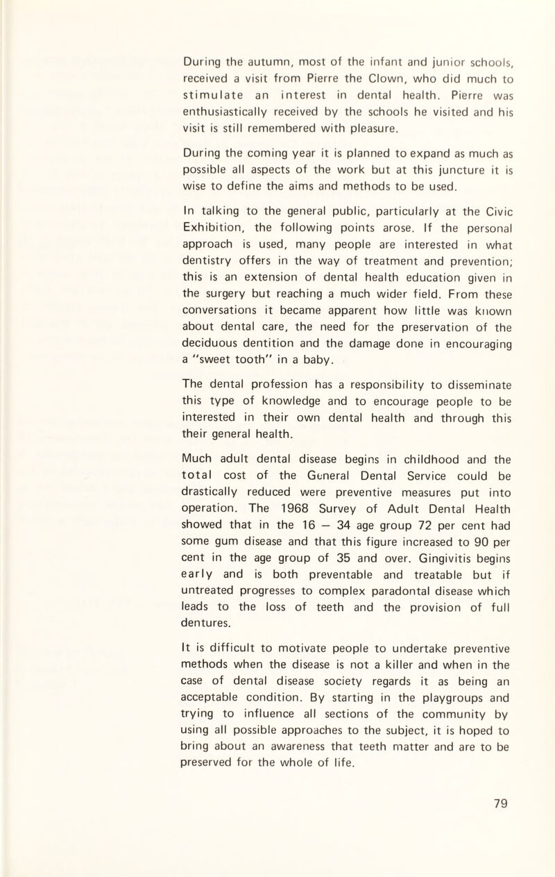 During the autumn, most of the infant and junior schools, received a visit from Pierre the Clown, who did much to stimulate an interest in dental health. Pierre was enthusiastically received by the schools he visited and his visit is still remembered with pleasure. During the coming year it is planned to expand as much as possible all aspects of the work but at this juncture it is wise to define the aims and methods to be used. In talking to the general public, particularly at the Civic Exhibition, the following points arose. If the personal approach is used, many people are interested in what dentistry offers in the way of treatment and prevention; this is an extension of dental health education given in the surgery but reaching a much wider field. From these conversations it became apparent how little was known about dental care, the need for the preservation of the deciduous dentition and the damage done in encouraging a “sweet tooth in a baby. The dental profession has a responsibility to disseminate this type of knowledge and to encourage people to be interested in their own dental health and through this their general health. Much adult dental disease begins in childhood and the total cost of the General Dental Service could be drastically reduced were preventive measures put into operation. The 1968 Survey of Adult Dental Health showed that in the 16 — 34 age group 72 per cent had some gum disease and that this figure increased to 90 per cent in the age group of 35 and over. Gingivitis begins early and is both preventable and treatable but if untreated progresses to complex paradontal disease which leads to the loss of teeth and the provision of full dentures. It is difficult to motivate people to undertake preventive methods when the disease is not a killer and when in the case of dental disease society regards it as being an acceptable condition. By starting in the playgroups and trying to influence all sections of the community by using all possible approaches to the subject, it is hoped to bring about an awareness that teeth matter and are to be preserved for the whole of life.