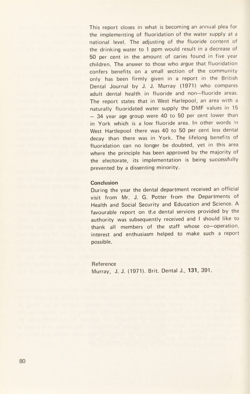 This report closes in what is becoming an annual plea for the implementing of fluoridation of the water supply at a national level. The adjusting of the fluoride content of the drinking water to 1 ppm would result in a decrease of 50 per cent in the amount of caries found in five year children. The answer to those who argue that fluoridation confers benefits on a small section of the community only has been firmly given in a report in the British Dental Journal by J. J. Murray (1971) who compares adult dental health in fluoride and non-fluoride areas. The report states that in West Harlepool, an area with a naturally fluoridated water supply the DMF values in 15 — 34 year age group were 40 to 50 per cent lower than in York which is a low fluoride area. In other words 'n West Hartlepool there was 40 to 50 per cent less dental decay than there was in York. The lifelong benefits of fluoridation can no longer be doubted, yet in this area where the principle has been approved by the majority of the electorate, its implementation is being successfully prevented by a dissenting minority. Conclusion During the year the dental department received an official visit from Mr. J. G. Potter from the Departments of Health and Social Security and Education and Science. A favourable report on the dental services provided by the authority was subsequently received and I should like to thank all members of the staff whose co-operation, interest and enthusiasm helped to make such a report possible. Reference Murray, J. J. (1971). Brit. Dental J., 131, 391.