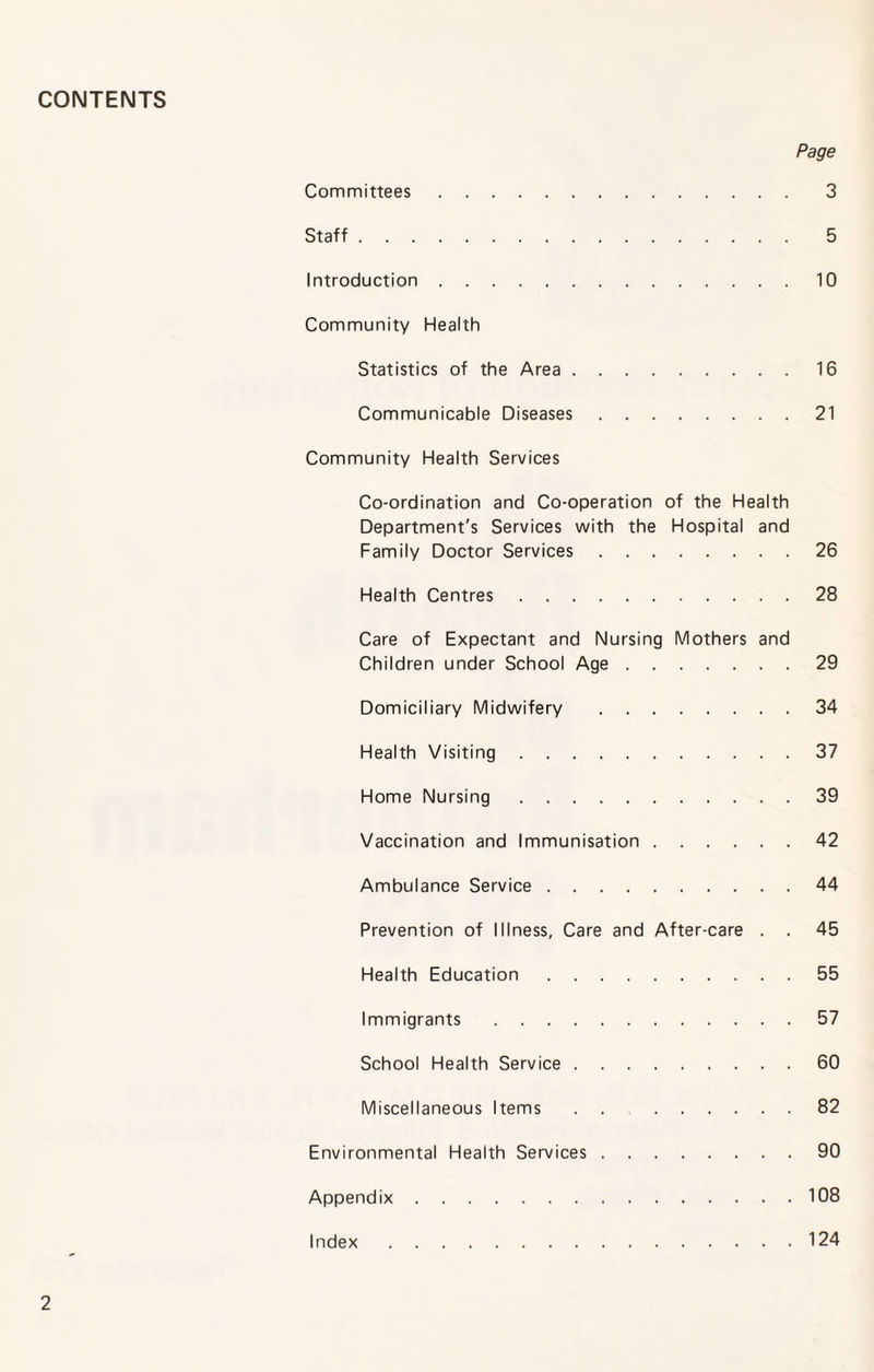 CONTENTS Page Committees. 3 Staff. 5 Introduction.10 Community Health Statistics of the Area.16 Communicable Diseases.21 Community Health Services Co-ordination and Co-operation of the Health Department's Services with the Hospital and Family Doctor Services.26 Health Centres.28 Care of Expectant and Nursing Mothers and Children under School Age.29 Domiciliary Midwifery .34 Health Visiting.37 Home Nursing.39 Vaccination and Immunisation.42 Ambulance Service.44 Prevention of Illness, Care and After-care . . 45 Health Education.55 Immigrants.57 School Health Service.60 Miscellaneous Items . . 82 Environmental Health Services.90 Appendix.108 Index.124