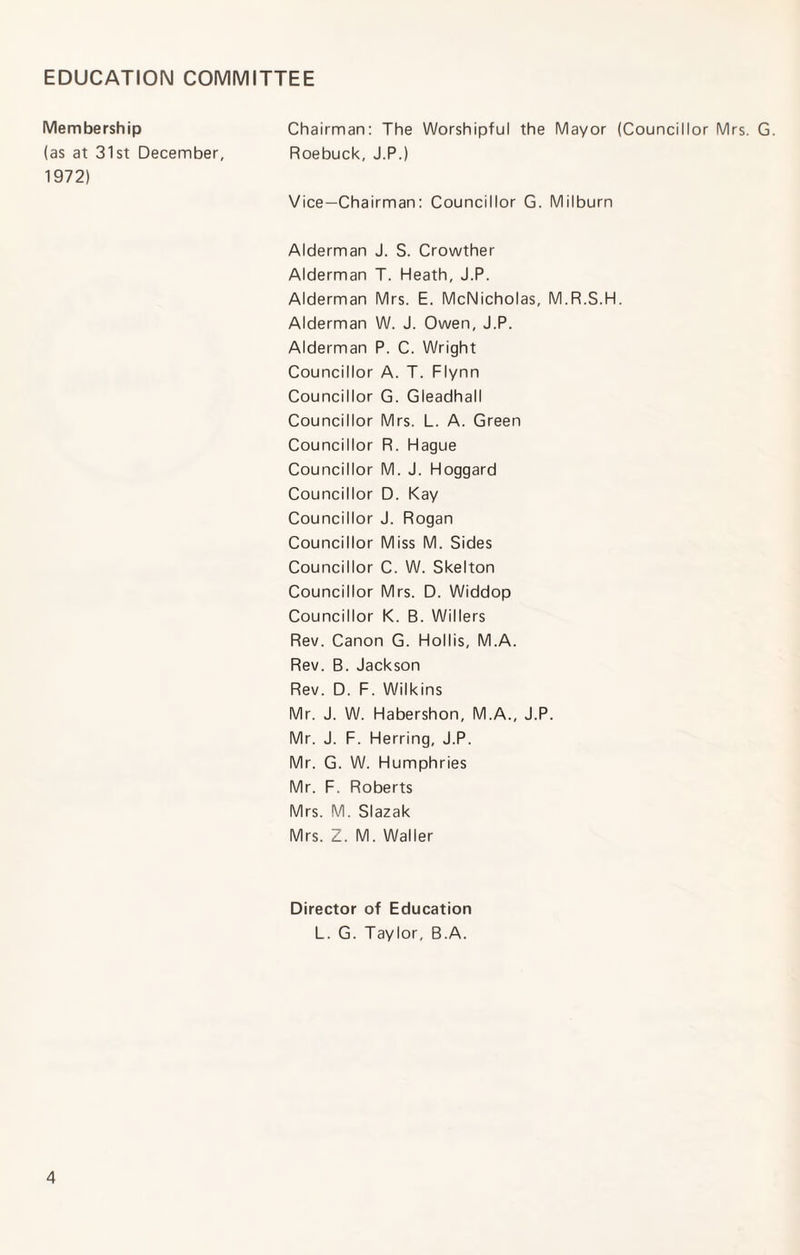 EDUCATION COMMITTEE Membership (as at 31st December, 1972) Chairman: The Worshipful the Mayor (Councillor Mrs. G. Roebuck, J.P.) Vice-Chairman: Councillor G. Milburn Alderman J. S. Crowther Alderman T. Heath, J.P. Alderman Mrs. E. McNicholas, M.R.S.H. Alderman W. J. Owen, J.P. Alderman P. C. Wright Councillor A. T. Flynn Councillor G. Gleadhall Councillor Mrs. L. A. Green Councillor R. Hague Councillor M. J. Hoggard Councillor D. Kay Councillor J. Rogan Councillor Miss M. Sides Councillor C. W. Skelton Councillor Mrs. D. Widdop Councillor K. B. Willers Rev. Canon G. Hollis, M.A. Rev. B. Jackson Rev. D. F. Wilkins Mr. J. W. Habershon, M.A., J.P. Mr. J. F. Herring, J.P. Mr. G. W. Humphries Mr. F. Roberts Mrs. M. Slazak Mrs. Z. M. Waller Director of Education L. G. Taylor, B.A.