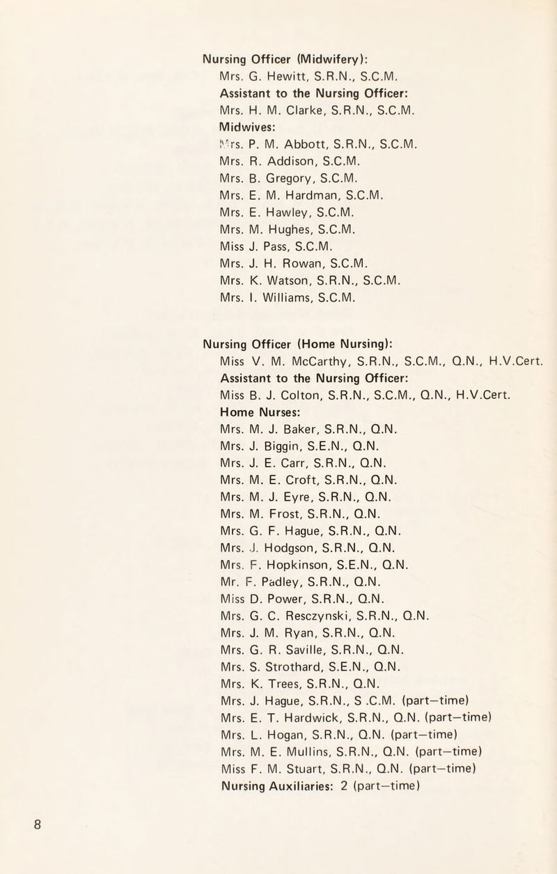 Nursing Officer (Midwifery): Mrs. G. Hewitt, S.R.N., S.C.M. Assistant to the Nursing Officer: Mrs. H. M. Clarke, S.R.N., S.C.M. Midwives: Mrs. P. M. Abbott, S.R.N., S.C.M. Mrs. R. Addison, S.C.M. Mrs. B. Gregory, S.C.M. Mrs. E. M. Hardman, S.C.M. Mrs. E. Hawley, S.C.M. Mrs. M. Hughes, S.C.M. Miss J. Pass, S.C.M. Mrs. J. H. Rowan, S.C.M. Mrs. K. Watson, S.R.N., S.C.M. Mrs. I. Williams, S.C.M. Nursing Officer (Home Nursing): Miss V. M. McCarthy, S.R.N., S.C.M., Q.N., H.V.Cert. Assistant to the Nursing Officer: Miss B. J. Colton, S.R.N., S.C.M., Q.N., H.V.Cert. Home Nurses: Mrs. M. J. Baker, S.R.N., Q.N. Mrs. J. Biggin, S.E.N., Q.N. Mrs. J. E. Carr, S.R.N., Q.N. Mrs. M. E. Croft, S.R.N., Q.N. Mrs. M. J. Eyre, S.R.N., Q.N. Mrs. M. Frost, S.R.N., Q.N. Mrs. G. F. Hague, S.R.N., Q.N. Mrs. J. Hodgson, S.R.N., Q.N. Mrs. F. Hopkinson, S.E.N., Q.N. Mr. F. Padley, S.R.N., Q.N. Miss D. Power, S.R.N., Q.N. Mrs. G. C. Resczynski, S.R.N., Q.N. Mrs. J. M. Ryan, S.R.N., Q.N. Mrs. G. R. Saville, S.R.N., Q.N. Mrs. S. Strothard, S.E.N., Q.N. Mrs. K. Trees, S.R.N., Q.N. Mrs. J. Hague, S.R.N., S .C.M. (part-time) Mrs. E. T. Hardwick, S.R.N., Q.N. (part-time) Mrs. L. Hogan, S.R.N., Q.N. (part-time) Mrs. M. E. Mullins, S.R.N., Q.N. (part-time) Miss F. M. Stuart, S.R.N., Q.N. (part-time) Nursing Auxiliaries: 2 (part-time)